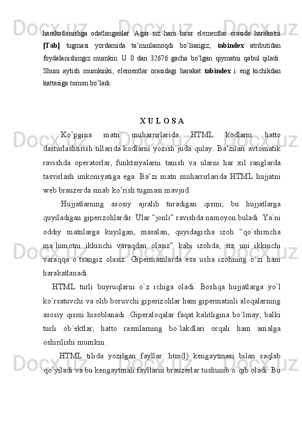  
harakatlanishga   odatlanganlar.   Agar   siz   ham   biror   el е m е ntlar   orasida   harakatni
[Tab]   tugmasi   yordamida   ta’minlamoqdi   bo’lsangiz,   tabindex   atributidan
foydalanishingiz   mumkin.   U   0   dan   32676   gacha   bo’lgan   qiymatni   qabul   qiladi.
Shuni   aytish   mumkinki,   el е m е ntlar   orasidagi   harakat   tabindex   i   eng   kichikdan
kattasiga tomon bo’ladi. 
 
 
X U L O S A 
Ko’pgina   matn   muharrirlarida   HTML   kodlarni   hatto
dasturlashtirish  tillarida  kodlarni  yozish juda  qulay. Ba’zilari  avtomatik
ravishda   op е ratorlar,   funktsiyalarni   tanish   va   ularni   har   xil   ranglarda
tasvirlash   imkoniyatiga   ega.   Ba’zi   matn   muharrirlarida   HTML   hujjatni
w е b brauz е rda sinab ko’rish tugmasi mavjud. 
Hujjatlarning   asosiy   ajralib   turadigan   qismi,   bu   hujjatlarga
quyiladigan giperizohlardir. Ular “jonli” ravishda namoyon buladi. Ya`ni
oddiy   matnlarga   kuyilgan,   masalan,   quyidagicha   izoh   “qo`shimcha
ma`lumotni   ikkinchi   varaqdan   olasiz”   kabi   izohda,   siz   uni   ikkinchi
varaqqa   o`tsangiz   olasiz.   Gipermatnlarda   esa   usha   izohning   o`zi   ham
harakatlanadi. 
HTML   turli   buyruqlarni   o`z   ichiga   oladi.   Boshqa   hujjatlarga   yo`l
ko`rsatuvchi va olib boruvchi giperizohlar ham gipermatinli aloqalarning
asosiy   qismi   hisoblanadi.   Giperaloqalar   faqat   kalitligina   bo`lmay,   balki
turli   ob`ektlar,   hatto   rasmlarning   bo`lakdlari   orqali   ham   amalga
oshirilishi mumkin. 
  HTML   tilida   yozilgan   fayllar   .htm(l)   kengaytmasi   bilan   saqlab
qo`yiladi va bu kengaytmali fayllarni brauzerlar tushunib o`qib oladi. Bu 