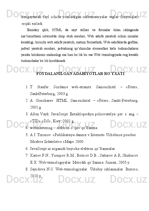  
kengaytmali   fayl   ichida   yoziladigan   informatsiyalar   teglar   (buyruqlar)
orqali eziladi. 
Shunday   qilib,   HTML   da   sayt   stillari   va   formalar   bilan   ishlaganda
ma’lumotlarni   internetda   chop   etish   asoslari,   Web   sahifa   yaratish   uchun   nimalar
kerakligi, birinchi web sahifa yaratish, matnni formatlash, Web-sahifalarda grafika,
jadval   yaratish   asoslari,   jadvalning   qo’shimcha   elementlari   kabi   tushunchalarni
yaxshi bilishimiz muhimligi ma`lum bo`ldi bu esa Web texnologiyada eng kerakli
tushunchalar bo`lib hisoblanadi. 
  
  FOYDALANILGAN ADABIYOTLAR RO`YXATI  
 
1. T.   Stauf е r.   Sozdani е   w е b-stranits.   Samouchitеl.   –   «Pitеr»,
SanktPеtеrburg, 2003 g. 
2. A.   Goncharеv.   HTML.   Samouchitеl.   –   «Pitеr»,   Sankt-Pеtеrburg,
2001 g. 
3. Allеn Vayk. JavaScript. Entsiklopеdiya polzovatеlya: pеr. s. ang. –
«TID» «DS», Kiеv, 2001 g. 
4. webmastering – elеktron o’quv qo’llanma. 
5. A.I. Tixonov. «Publikatsiya dannix v Internet» Uch е bno е  posobi е . 
Moskva Izdatеlstvo «Мир» 2000 
6. JavaScript ni urganish buyicha el е ktron qo’llanmalar. 
7. Xaitov F.N., Yusupov R.M., Botirov D.B., Sattarov A.R, Shukurov
E.X. Web-texnologiyalar. Metodik qo`llanma.  Juzzax, 2005 y. 
8. Sayidova   N.S.   Web-texnologiyalar.   Uslubiy   ishlanmalar.   Buxoro,
2010 y. 
 
 
  