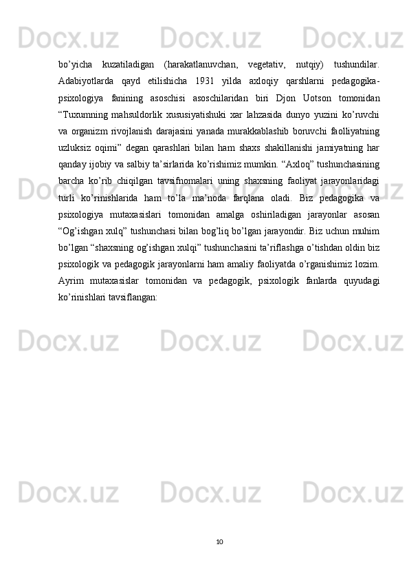 bo’yicha   kuzatiladigan   (harakatlanuvchan,   vegetativ,   nutqiy)   tushundilar.
Adabiyotlarda   qayd   etilishicha   1931   yilda   axloqiy   qarshlarni   pedagogika-
psixologiya   fanining   asoschisi   asoschilaridan   biri   Djon   Uotson   tomonidan
“Tuxumning   mahsuldorlik   xususiyatishuki   xar   lahzasida   dunyo   yuzini   ko’ruvchi
va   organizm   rivojlanish   darajasini   yanada   murakkablashib   boruvchi   faolliyatning
uzluksiz   oqimi”   degan   qarashlari   bilan   ham   shaxs   shakillanishi   jamiyatning   har
qanday ijobiy va salbiy ta’sirlarida ko’rishimiz mumkin. “Axloq” tushunchasining
barcha   ko’rib   chiqilgan   tavsifnomalari   uning   shaxsning   faoliyat   jarayonlaridagi
turli   ko’rinishlarida   ham   to’la   ma’noda   farqlana   oladi.   Biz   pedagogika   va
psixologiya   mutaxasislari   tomonidan   amalga   oshiriladigan   jarayonlar   asosan
“Og’ishgan xulq” tushunchasi bilan bog’liq bo’lgan jarayondir. Biz uchun muhim
bo’lgan “shaxsning og’ishgan xulqi” tushunchasini ta’riflashga o’tishdan oldin biz
psixologik va pedagogik jarayonlarni ham amaliy faoliyatda o’rganishimiz lozim.
Ayrim   mutaxasislar   tomonidan   va   pedagogik,   psixologik   fanlarda   quyudagi
ko’rinishlari tavsiflangan: 
10 