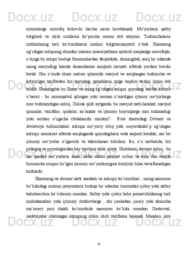 mezonlarga   muvofiq   keluvchi   barcha   narsa   hisoblanadi.   Me’yorlarni   qattiy
belgilash   va   olish   usullarini   ko’pincha   mezon   deb   ataymiz.   Tushunchalarni
izohlashning   turli   ko’rinishlarini   muhim   belgilariniajratib   o’tadi.   Shaxsning
og’ishgan xulqining shunday maxsus xususiyatlarini ajratish maqsadga muvofiqki,
u bizga bu xulqni boshqa fenomenlardan farqlashda, shuningdek, aniq bir odamda
uning   mavjudligi   hamda   dinamikasini   aniqlash   zarurati   sifatida   yordam   berishi
kerak.   Shu   o’rinda   shuni   malum   qilamizki   mavjud   va   aniqlangan   tushuncha   va
kelyirilgan   tariflardan   biz   quyudagi   qarashlarni   sizga   taqdim   etishni   lozim   deb
bildik. Shuningdek bu Shaxs va uning og’ishgan xulqini quyudagi  tarifda keltirib
o’tamiz   -   bu   umumqabul   qilingan   yoki   rasman   o’rnatilgan   ijtimoy   me’yorlarga
mos tushmaydigan axloq. Xulosa qilib aytganda, bu mavjud xatti-harakat, mavjud
qonunlar,   vazifalar,   qoidalar,   an’analar   va   ijtimoiy   buyruqlarga   mos   tushmasligi
yoki   aslidan   o’zgacha   ifodalanishi   mimkin?   .   Bola   shaxsidagi   Deviant   va
deviatsiya   tushunchalari   axloqni   me’yoriy   ortiq   yoki   meyordanko’p   og’ishgan
axloqiy xususiyat sifatida aniqlaganda quyudagilarni esda saqlash kerakki, xar bir
ijtimoiy   me’yorlar   o’zgarishi   va   takrorlamas   bolishini.   Bu,   o’z   navbatida,   biz
pedagog va psixologlardan boy tajribani talab qiladi. Shubhasiz, deviant axloq - bu
har   qanday   me’yorlarni   emas,   balki   ushbu   jamiyat   uchun   va   ayni   shu   vaqtda
birmuncha muqim bo’lgan ijtimoiy me’yorlarnigina buzilishi bilan tavsiflanadigan
hodisadir. 
Shaxsning va deviant xatti xarakati va axloqiy ko’rinishlari , uning namoyon
bo’lishidagi muhum jarayonlarni boshqa bir odamlar tomonidan ijobiy yoki salbiy
baholanishini  ko’rishimiz mumkin. Salbiy yoki  ijobiy baho jamoatchilikning turli
muhokamalari   yoki   ijtimoiy   cheklovlarga   ,   shu   jumladan,   jinoiy   yoki   aksincha
ma’muriy   jazo   shakli   ko’rinishida   namoyon   bo’lishi   mumkin.   Dastavval,
sanktsiyalar   istalmagan   axloqning   oldini   olish   vazifasini   bajaradi.   Masalan,   jazo
12 