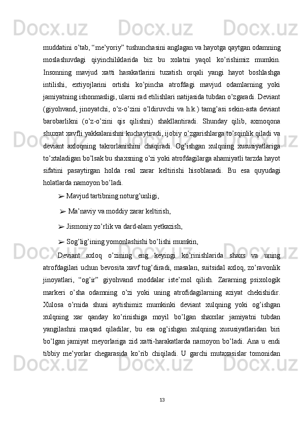 muddatini o’tab, “me’yoriy” tushunchasini anglagan va hayotga qaytgan odamning
moslashuvdagi   qiyinchiliklarida   biz   bu   xolatni   yaqol   ko’rishimiz   mumkin.
Insonning   mavjud   xatti   harakatlarini   tuzatish   orqali   yangi   hayot   boshlashga
intilishi,   extiyojlarini   ortishi   ko’pincha   atrofdagi   mavjud   odamlarning   yoki
jamiyatning ishonmasligi, ularni rad etilishlari natijasida tubdan o’zgaradi. Deviant
(giyohvand, jinoyatchi, o’z-o’zini  o’ldiruvchi  va  h.k.)  tamg’asi  sekin-asta deviant
barobarlikni   (o’z-o’zini   qis   qilishni)   shakllantiradi.   Shunday   qilib,   axmoqona
shuxrat xavfli yakkalanishni kuchaytiradi, ijobiy o’zgarishlarga to’sqinlik qiladi va
deviant   axloqning   takrorlanishini   chaqiradi.   Og’ishgan   xulqning   xususiyatlariga
to’xtaladigan bo’lsak bu shaxsning o’zi yoki atrofdagilarga ahamiyatli tarzda hayot
sifatini   pasaytirgan   holda   real   zarar   keltirishi   hisoblanadi.   Bu   esa   quyudagi
holatlarda namoyon bo’ladi .
➢   Mavjud tartibning noturg’unligi,
  ➢   Ma’naviy va moddiy zarar keltirish, 
➢   Jismoniy zo’rlik va dard-alam yetkazish, 
➢   Sog’lig’ining yomonlashishi bo’lishi mumkin,
Deviant   axloq   o’zining   eng   keyingi   ko’rinishlarida   shaxs   va   uning
atrofdagilari uchun bevosita xavf tug’diradi, masalan, suitsidal  axloq, zo’ravonlik
jinoyatlari,   “og’ir”   giyohvand   moddalar   iste’mol   qilish.   Zararning   psixologik
markeri   o’sha   odamning   o’zi   yoki   uning   atrofidagilarning   aziyat   chekishidir.
Xulosa   o’rnida   shuni   aytishimiz   mumkinki   deviant   xulqning   yoki   og’ishgan
xulqning   xar   qanday   ko’rinishiga   moyil   bo’lgan   shaxslar   jamiyatni   tubdan
yangilashni   maqsad   qiladilar,   bu   esa   og’ishgan   xulqning   xususiyatlaridan   biri
bo’lgan   jamiyat   meyorlariga   zid   xatti-harakatlarda   namoyon   bo’ladi.   Ana   u   endi
tibbiy   me’yorlar   chegarasida   ko’rib   chiqiladi.   U   garchi   mutaxasislar   tomonidan
13 