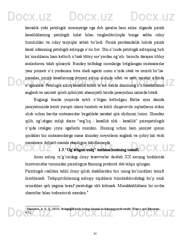 kassalik   yoki   patologik   xususiyatga   ega   deb   qaralsa   ham   aslini   olganda   psixik
kasalliklarning   patologik   holat   bilan   tenglashtiriloqda   bunga   sabba   ruhiy
buzulishlar   va   ruhiy   tazyiqlar   sabab   bo’ladi.   Psixik   parokandalik   holida   psixik
kasal odamning patologik axloqiga o’rin bor. Shu o’rinda patologik axloqning turli
ko’rinishlarini ham keltirib o’tsak tibbiy me’yordan og’ish- birinchi darajasi tibbiy
aralashuvni  talab  qilmaydi.  Bunday   toifadagi  insonlarga   belgilangan  mutaxasislar
yani  psixiatr  o’z  yordamini  bera oladi  agarki  inson o’zida istak  va xoxish bo’lsa.
masalan,  psixik  kasallarning  deviant  axloqi   alohida  sifati  va  xatti  xarakat   sifatida
o’rganiladi. Patologik axloq kasallik holati ta’siri ostida shaxsning o’z harakatlarini
anglash va nazorat qilish qobiliyati ahamiyatli tarzda pasayishini nazarda tutadi.
Bugungi   kunda   yuqorida   aytib   o’tilgan   keltirilgan   fikrlar   ayni   damda
jamiyatimizda kezib yurupti ularni tuzatish va kelib chiqaruvchi oqibatlarini oldini
olish uchun barcha mutaxasislar  birgalikda xarakat qila olishimiz lozim. Shunday
qilib,   og’ishgan   xulqli   shaxs   “sog’liq   -   kasallik   oldi   -   kasallik”   psixopatologik
o’qida   istalgan   joyni   egallashi   mumkin.   Shuning   uchun   ham   jamiyat   qonun
qoidalari biz mutaxasislarga mana shunday meyorlarni anglash va ijobiy hal etish
masalasini dolzarb masala ekanligini takidlamaqda. 
1.3.“Og‘ishgan xulq” tushunchasining tasnifi.
Inson   axloqi   to’g’risidagi   ilmiy   tasavvurlar   dastlab   XX   asrning   boshlarida
bixevioristlar tomonidan psixologiya fanining predmeti deb talqin qilingan.
Psixologik   reallikni   tahlil   ilmiy   qilish   shakllaridan   biri   uning   ko’rinishlari   tasnifi
hisoblanadi.   Tadqiqotchilarning   axloqiy   oqishlarni   tizimlashtirishdagi   ko’p   sonli
urinishlari  qali  yagona tasnif yaratishga  olib kelmadi. Murakkabliklarni bir  necha
sharoitlar bilan tushuntirish mumkin. 4
4
 Kamolova, A. O. Q. (2023). Pedagoglik kasbi boshqa hamma kasblarning poydevoridir. Science and Education, 
4(5),  
14 
