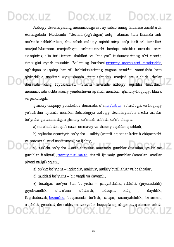 Axloqiy deviatsiyaning muammosiga asosiy sabab uning fanlararo xarakterda
ekanligidadir.   Modomiki,   “deviant   (og’ishgan)   xulq   ”   atamasi   turli   fanlarda   turli
ma’noda   ishlatilarkan,   shu   sabab   axloqiy   oqishlarning   ko’p   turli   xil   tasniflari
mavjud.Muammo   mavjudligini   tushuntiruvchi   boshqa   sabablar   orasida   inson
axloqining   o’ta   turli-tuman   shakllari   va   “me’yor”   tushunchasining   o’zi   noaniq
ekanligini   aytish   mumkin.   Bularning   barchasi   umumiy   mezonlarni   ajratishdek ,
og’ishgan   xulqning   har   xil   ko’rinishlarining   yagona   tasnifini   yaratishda   ham
qiyinchilik   tuqdiradi.Ayni   damda   tizimlashtirish   mavjud   va   alohida   fanlar
doirasida   keng   foydalaniladi.   Shartli   ravishda   axloqiy   oqishlar   tasniflash
muammosida uchta asosiy yondoshuvni ajratish mumkin: ijtimoiy-huquqiy, klini k
va psixologik.
Ijtimoiy-huquqiy yondoshuv doirasida, o’z   navbatida , sotsiologik va huquqiy
yo`nalishni   ajratish   mumkin.Sotsiologiya   axloqiy   deviatsiyanibir   necha   asoslar
bo’yicha guruhlanadigan ijtimoiy ko’rinish sifatida ko’rib chiqadi:
a) masshtabdan qat’i nazar ommaviy va shaxsiy oqishlar ajratiladi;
b) oqibatlar aqamiyati bo’yicha – salbiy (zararli oqibatlar keltirib chiqaruvchi
va potentsial xavf tuqdiruvchi) va ijobiy;
v)   sub’ekt   bo’yicha   –   aniq   shaxslar,   norasmiy   guruhlar   (masalan,   yo`lto’sar
guruhlar   faoliyati),   rasmiy   tuzilmalar ,   shartli   ijtimoiy   guruhlar   (masalan,   ayollar
piyonistaligi) oqishi;
g) ob’ekt bo’yicha – iqtisodiy, maishiy, mulkiy buzilishlar va boshqalar;
d) muddati bo’yicha – bir vaqtli va davomli;
e)   buzilgan   me’yor   turi   bo’yicha   –   jinoyatchilik,   ichkilik   (piyonistalik)
giyohvandlik,   o’z-o’zini   o’ldirish,   axloqsiz   xulq   ,   daydilik,
foqishabozlik,   bezorilik ,   boqimanda   bo’lish,   sotqin,   rasmiyatchilik,   terrorizm,
irqchilik, genotsid, destruktiv madaniyatlar huquqda og’ishgan xulq atamasi ostida
15 