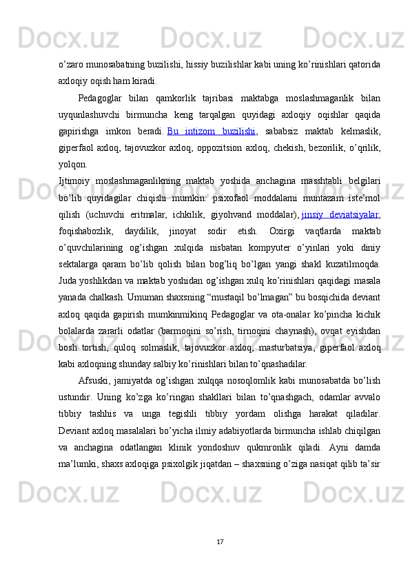 o’zaro munosabatning buzilishi, hissiy buzilishlar kabi uning ko’rinishlari qatorida
axloqiy oqish ham kiradi.
Pedagoglar   bilan   qamkorlik   tajribasi   maktabga   moslashmaganlik   bilan
uyqunlashuvchi   birmuncha   keng   tarqalgan   quyidagi   axloqiy   oqishlar   qaqida
gapirishga   imkon   beradi.   Bu   intizom   buzilishi ,   sababsiz   maktab   kelmaslik,
giperfaol   axloq,   tajovuzkor   axloq,   oppozitsion   axloq,   chekish,   bezorilik,   o’qrilik,
yolqon.
Ijtimoiy   moslashmaganlikning   maktab   yoshida   anchagina   masshtabli   belgilari
bo’lib   quyidagilar   chiqishi   mumkin:   psixofaol   moddalarni   muntazam   iste’mol
qilish   (uchuvchi   eritmalar,   ichkilik,   giyohvand   moddalar),   jinsiy   deviatsiyalar ,
foqishabozlik,   daydilik,   jinoyat   sodir   etish.   Oxirgi   vaqtlarda   maktab
o’quvchilarining   og’ishgan   xulqida   nisbatan   kompyuter   o’yinlari   yoki   diniy
sektalarga   qaram   bo’lib   qolish   bilan   bog’liq   bo’lgan   yangi   shakl   kuzatilmoqda.
Juda yoshlikdan va maktab yoshidan og’ishgan xulq ko’rinishlari qaqidagi masala
yanada chalkash. Umuman shaxsning “mustaqil bo’lmagan” bu bosqichida deviant
axloq   qaqida   gapirish   mumkinmikinq   Pedagoglar   va   ota-onalar   ko’pincha   kichik
bolalarda   zararli   odatlar   (barmoqini   so’rish,   tirnoqini   chaynash),   ovqat   eyishdan
bosh   tortish,   quloq   solmaslik,   tajovuzkor   axloq,   masturbatsiya,   giperfaol   axloq
kabi axloqning shunday salbiy ko’rinishlari bilan to’qnashadilar.
Afsuski,   jamiyatda   og’ishgan   xulqqa   nosoqlomlik   kabi   munosabatda   bo’lish
ustundir.   Uning   ko’zga   ko’ringan   shakllari   bilan   to’qnashgach,   odamlar   avvalo
tibbiy   tashhis   va   unga   tegishli   tibbiy   yordam   olishga   harakat   qiladilar.
Deviant axloq masalalari bo’yicha ilmiy adabiyotlarda birmuncha ishlab chiqilgan
va   anchagina   odatlangan   klinik   yondoshuv   qukmronlik   qiladi.   Ayni   damda
ma’lumki, shaxs axloqiga psixolgik jiqatdan – shaxsning o’ziga nasiqat qilib ta’sir
17 