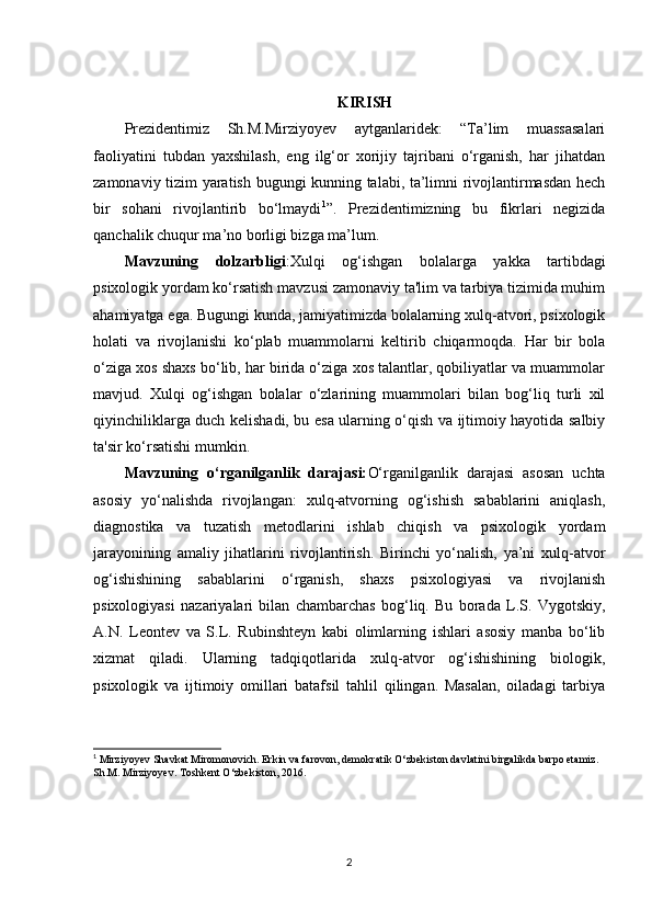 KIRISH
Prezidentimiz   Sh.M.Mirziyoyev   aytganlaridek:   “Ta’lim   muassasalari
faoliyatini   tubdan   yaxshilash,   eng   ilg‘or   xorijiy   tajribani   o‘rganish,   har   jihatdan
zamonaviy tizim yaratish bugungi kunning talabi, ta’limni rivojlantirmasdan hech
bir   sohani   rivojlantirib   bo‘lmaydi 1
”.   Prezidentimizning   bu   fikrlari   negizida
qanchalik chuqur ma’no borligi bizga ma’lum.
Mavzuning   dolzarbligi :Xulqi   og‘ishgan   bolalarga   yakka   tartibdagi
psixologik yordam ko‘rsatish mavzusi zamonaviy ta'lim va tarbiya tizimida muhim
ahamiyatga ega. Bugungi kunda, jamiyatimizda bolalarning xulq-atvori, psixologik
holati   va   rivojlanishi   ko‘plab   muammolarni   keltirib   chiqarmoqda.   Har   bir   bola
o‘ziga xos shaxs bo‘lib, har birida o‘ziga xos talantlar, qobiliyatlar va muammolar
mavjud.   Xulqi   og‘ishgan   bolalar   o‘zlarining   muammolari   bilan   bog‘liq   turli   xil
qiyinchiliklarga duch kelishadi, bu esa ularning o‘qish va ijtimoiy hayotida salbiy
ta'sir ko‘rsatishi mumkin.
Mavzuning   o‘rganilganlik   darajasi: O‘rganilganlik   darajasi   asosan   uchta
asosiy   yo‘nalishda   rivojlangan:   xulq-atvorning   og‘ishish   sabablarini   aniqlash,
diagnostika   va   tuzatish   metodlarini   ishlab   chiqish   va   psixologik   yordam
jarayonining   amaliy   jihatlarini   rivojlantirish.   Birinchi   yo‘nalish,   ya’ni   xulq-atvor
og‘ishishining   sabablarini   o‘rganish,   shaxs   psixologiyasi   va   rivojlanish
psixologiyasi   nazariyalari   bilan   chambarchas   bog‘liq.   Bu   borada   L.S.   Vygotskiy,
A.N.   Leontev   va   S.L.   Rubinshteyn   kabi   olimlarning   ishlari   asosiy   manba   bo‘lib
xizmat   qiladi.   Ularning   tadqiqotlarida   xulq-atvor   og‘ishishining   biologik,
psixologik   va   ijtimoiy   omillari   batafsil   tahlil   qilingan.   Masalan,   oiladagi   tarbiya
1
 Mirziyoyev Shavkat Miromonovich. Erkin va farovon, demokratik O‘zbekiston davlatini birgalikda barpo etamiz. 
Sh.M. Mirziyoyev. Toshkent O‘zbekiston, 2016.  
2 