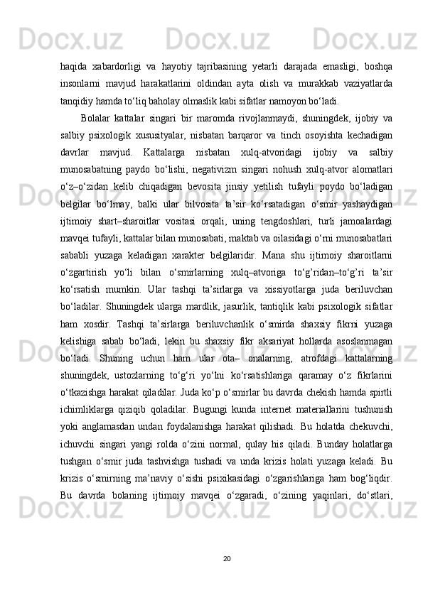 haqida   xabardorligi   va   hayotiy   tajribasining   yetarli   darajada   emasligi,   boshqa
insonlarni   mavjud   harakatlarini   oldindan   ayta   olish   va   murakkab   vaziyatlarda
tanqidiy hamda to‘liq baholay olmaslik kabi sifatlar namoyon bo‘ladi. 
Bolalar   kattalar   singari   bir   maromda   rivojlanmaydi,   shuningdek,   ijobiy   va
salbiy   psixologik   xususityalar,   nisbatan   barqaror   va   tinch   osoyishta   kechadigan
davrlar   mavjud.   Kattalarga   nisbatan   xulq-atvoridagi   ijobiy   va   salbiy
munosabatning   paydo   bo‘lishi,   negativizm   singari   nohush   xulq-atvor   alomatlari
o‘z–o‘zidan   kelib   chiqadigan   bevosita   jinsiy   yetilish   tufayli   poydo   bo‘ladigan
belgilar   bo‘lmay,   balki   ular   bilvosita   ta’sir   ko‘rsatadigan   o‘smir   yashaydigan
ijtimoiy   shart–sharoitlar   vositasi   orqali,   uning   tengdoshlari,   turli   jamoalardagi
mavqei tufayli, kattalar bilan munosabati, maktab va oilasidagi o‘rni munosabatlari
sababli   yuzaga   keladigan   xarakter   belgilaridir.   Mana   shu   ijtimoiy   sharoitlarni
o‘zgartirish   yo‘li   bilan   o‘smirlarning   xulq–atvoriga   to‘g’ridan–to‘g’ri   ta’sir
ko‘rsatish   mumkin.   Ular   tashqi   ta’sirlarga   va   xissiyotlarga   juda   beriluvchan
bo‘ladilar.   Shuningdek   ularga   mardlik,   jasurlik,   tantiqlik   kabi   psixologik   sifatlar
ham   xosdir.   Tashqi   ta’sirlarga   beriluvchanlik   o‘smirda   shaxsiy   fikrni   yuzaga
kelishiga   sabab   bo‘ladi,   lekin   bu   shaxsiy   fikr   aksariyat   hollarda   asoslanmagan
bo‘ladi.   Shuning   uchun   ham   ular   ota–   onalarning,   atrofdagi   kattalarning
shuningdek,   ustozlarning   to‘g‘ri   yo‘lni   ko‘rsatishlariga   qaramay   o‘z   fikrlarini
o‘tkazishga harakat qiladilar. Juda ko‘p o‘smirlar bu davrda chekish hamda spirtli
ichimliklarga   qiziqib   qoladilar.   Bugungi   kunda   internet   materiallarini   tushunish
yoki   anglamasdan   undan   foydalanishga   harakat   qilishadi.   Bu   holatda   chekuvchi,
ichuvchi   singari   yangi   rolda   o‘zini   normal,   qulay   his   qiladi.   Bunday   holatlarga
tushgan   o‘smir   juda   tashvishga   tushadi   va   unda   krizis   holati   yuzaga   keladi.   Bu
krizis   o‘smirning   ma’naviy   o‘sishi   psixikasidagi   o‘zgarishlariga   ham   bog‘liqdir.
Bu   davrda   bolaning   ijtimoiy   mavqei   o‘zgaradi,   o‘zining   yaqinlari,   do‘stlari,
20 