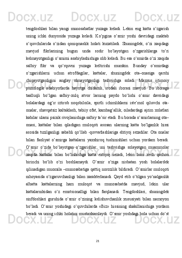 tengdoshlari   bilan   yangi   munosabatlar   yuzaga   keladi.   Lekin   eng   katta   o‘zgarish
uning   ichki   dunyosida   yuzaga   keladi.   Ko‘pgina   o‘smir   yoshi   davridagi   maktab
o‘quvchilarida   o‘zidan   qoniqmaslik   holati   kuzatiladi.   Shuningdek,   o‘zi   xaqidagi
mavjud   fikrlarining   bugun   unda   sodir   bo‘layotgan   o‘zgarishlarga   to‘ri
kelmayotganligi o‘smirni asabiylashishiga olib keladi. Bu esa o‘smirda o‘zi xaqida
salbiy   fikr   va   qo‘rquvni   yuzaga   keltirishi   mumkin.   Bunday   o‘smirdagi
o‘zgarishlarni   uchun   atrofdagilar,   kattalar,   shuningdek   ota–onasiga   qarshi
chiqayotganligini   anglay   olmayotganligi   tashvishga   soladi.   Maxsus   ijtimoiy
psixologik   adabiyotlarda   hayotga   chidamli,   irodali   iborasi   mavjud.   Bu   iboraga
taalluqli   bo‘lgan   salbiy-xulq   atvor   larning   paydo   bo‘lishi   o‘smir   davridagi
bolalardagi   og‘ir   iztirob   noqobiloila,   spirtli   ichimliklarni   iste’mol   qiluvchi   ota-
onalar, shavqatsiz kaltaklash, tabiiy ofat, kambag‘allik, oiladardagi ajrim xolatlari
kabilar ularni psixik rivojlanishiga salbiy ta’sir etadi. Bu borada o‘smirlarning ota–
onasi,   kattalar   bilan   qiladigan   muloqoti   asosan   ularning   katta   bo‘lganlik   hissi
asosida  tuzilganligi  sababli  qo‘llab -quvvatlashlariga ehtiyoj sezadilar. Ota onalar
bilan   faoliyat   o‘smirga   kattalarni   yaxshiroq   tushinishlari   uchun   yordam   beradi.
O‘smir   o‘zida   bo‘layotgan   o‘zgarishlar,   uni   tashvishga   solayotgan   muammolar
xaqida   kattalar   bilan   bo‘lishishga   katta   extiyoj   sezadi,   lekin   buni   xech   qachon
birinchi   bo‘lib   o‘zi   boshlamaydi.   O‘smir   o‘ziga   nisbatan   yosh   bolalardek
qilinadigan muomila –munosabatiga qattiq norozilik bildiradi. O‘smirlar muloqoti
nihoyasida  o‘zgaruvchanligi  bilan  xarakterlanadi.  Qayd  etib  o‘tilgan   yo‘nalganlik
albatta   kattalarning   ham   muloqot   va   munosabatda   mavjud,   lekin   ular
kattalarnikidan   o‘z   emotsionalligi   bilan   farqlanadi.   Tengdoshlari,   shuningdek
sinfdoshlari   guruhida   o‘smir   o‘zining   kelishuvchanlik   xususiyati   bilan   namoyon
bo‘ladi.   O‘smir   yoshidagi   o‘quvchilarda   «Biz»   hissining   shakillanishiga   yordam
beradi va uning ichki holatini mustaxkamlaydi. O‘smir yoshdagi bola uchun do‘st
21 