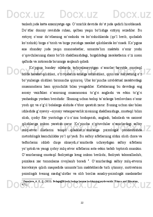 tanlash juda katta axamiyatga ega. O‘smirlik davrida do‘st juda qadirli hisoblanadi.
Do‘stlar   doimiy   ravishda   ruhan,   qalban   yaqin   bo‘lishga   extiyoj   sezadilar.   Bu
extiyoj   o‘smir   do‘stlarning   so‘rashishi   va   ko‘rishishlarida   (qo‘l   berib,   quchalab
ko‘rishish) birga o‘tirish va birga yurishga xarakat qilishlarida ko‘rinadi. Ko‘pgina
ana   shunday   juda   yaqin   munosabatlar,   umumta’lim   maktabi   o‘smir   yoshi
o‘quvchilarining shaxs bo‘lib shakllanishdagi, birgalikdagi xarakatlarini o‘zi inson
qalbida va xotirasida birumrga saqlanib qoladi.
Ko‘pgina   bunday   oilalarda   tarbiyalanayotgan   o‘smirlar   hayotda   mustaqil
holda harakat qilishlari, o‘z rejalarini amalga oshirishlari, qiyin ma’suliyatning o‘z
bo‘ynilariga olishlari birmuncha qiyinroq. Ular ko‘pincha intelektual xarakterdagi
muammolarni   ham   qiyinchilik   bilan   yengadilar.   Kattalarning   bu   davrdagi   eng
asosiy   vazifalari   o‘smirning   muammosini   to‘g‘ri   anglashi   va   erkin   to‘g‘ri
yashashiga yordam berishidir. Shuning uchun tashqi ta’sirlarga beriluvchan o‘smir
yosh qiz va o‘g‘il bolalarga alohida e’tibor qaratish zarur. Buning uchun ular bilan
ishlashda g‘oyaviy –siyosiy vatanparvarlik xissining shakllanishiga, mustaqil bilim
olish,   ijodiy   fikr   yuritishga   o‘z-o‘zini   boshqarish,   anglash,   baholash   va   nazorat
qilishlariga   imkon   yaratish   zarur.   Ko‘pincha   o‘qituvchilar   o‘smirlardagi   salbiy
xulq-atvor   illatlarini   tanqid   qiladilar,o‘smirlarga   psixologik   yondoshishda
metodologik kamchilikka yo‘l qo‘yadi. Bu salbiy sifatlarning oldini olish chora va
tadbirlarini   ishlab   chiqa   olmaydi,o‘smirlarda   uchraydigan   salbiy   sifatlarni
yo‘qotish.va yangi ijobiy xulq-atvor sifatlarini asta-sekin tarkib toptirish mumkin.
O‘smirlarning   mustaqil   faoliyatiga   keng   imkon   berilishi,   faoliyati   takomillashib,
psixikasi   xar   tomonlama   rivojlanib   boradi   6
.   O‘smirlardagi   salbiy   xulq-atvorni
korreksiya   qilish   maqsadida   umumta’lim   maktablarida   turli   ijtimoiy,   motivatsion
psixologik   trening   mashg‘ulotlar   va   olib   borilsa   amaliy-psixologik   maslaxatlar
6
 Kamolova, A. O. Q. (2023). Pedagoglik kasbi boshqa hamma kasblarning poydevoridir. Science and Education, 
4(5),  
22 