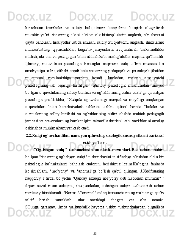 korreksion   texnikalar   va   salbiy   hulq-atvorni   bosqichma   bosqich   o‘zgartirish
mumkin   ya’ni,   shaxsning   o‘zini-o‘zi   va   o‘z   histuyg‘ularini   anglash,   o‘z   shaxsini
qayta baholash, hissiyotlar ustida ishlash, salbiy xulq-atvorni anglash, shaxslararo
munosabatdagi   qiyinchiliklar,   kognitiv   jarayonlarni   rivojlantirish,   barkamollikka
intilish, ota-ona va pedagoglar bilan ishlash kabi mashg‘ulotlar majmui qo‘llanildi.
Ijtimoiy,   motivatsion   psixologik   treninglar   majmuini   xalq   ta’lim   muassasalari
amaliyotiga tatbiq etilishi orqali bola shaxsining pedagogik va psixologik jihatdan
mukammal   rivojlanishiga   yordam   beradi.   Jumladan,   maktab   amaliyotchi
psixologining   ish   rejasiga   kiritilgan   “Ijtimoiy   psixologik   muammolari   mavjud
bo‘lgan o‘quvchilarning salbiy burilish va og‘ishlarining oldini olish”ga qaratilgan
psixologik   profilaktika,   “Xulqida   og‘uvchanligi   mavjud   va   moyilligi   aniqlangan
o‘quvchilari   bilan   korreksiyalash   ishlarini   tashkil   qilish”   hamda   “bolalar   va
o‘smirlarning   salbiy   burilishi   va   og‘ishlarining   oldini   olishda   maktab   pedagogik
jamoasi va ota-onalarning hamkorligini takomillashtirish” kabi vazifalarini amalga
oshirishda muhim ahamiyat kasb etadi.
2.2. Xulqi og‘uvchanlikni namoyon qiluvchi psixologik xususiyatlarni bartaraf
etish yo‘llari.
"Og’ishgan   xulq"   tushunchasini   aniqlash   mezonlari .   Biz   uchun   muhim
bo’lgan "shaxsning og’ishgan xulqi" tushunchasini ta’riflashga o’tishdan oldin biz
psixologik   ko’rinishlarni   baholash   etalonini   berishimiz   lozim.Ko’pgina   fanlarda
ko’rinishlarni   "me’yoriy"   va   "anomal"ga   bo’lish   qabul   qilingan.   J.Xodfruaning
haqqoniy   e’tirozi   bo’yicha   "Qanday   axloqni   me’yoriy   deb   hisoblash   mumkin?   "
degan   savol   inson   axloqini,   shu   jumladan,   oshshgan   xulqni   tushuntirish   uchun
markaziy hisoblanadi. "Normal"/"anomal" axloq tushunchasining ma’nosiga qat’iy
ta’rif   berish   murakkab,   ular   orasidagi   chegara   esa   o’ta   noaniq.
SHunga   qaramay,   ilmda   va   kundalik   hayotda   ushbu   tushunchalardan   birgalikda
23 