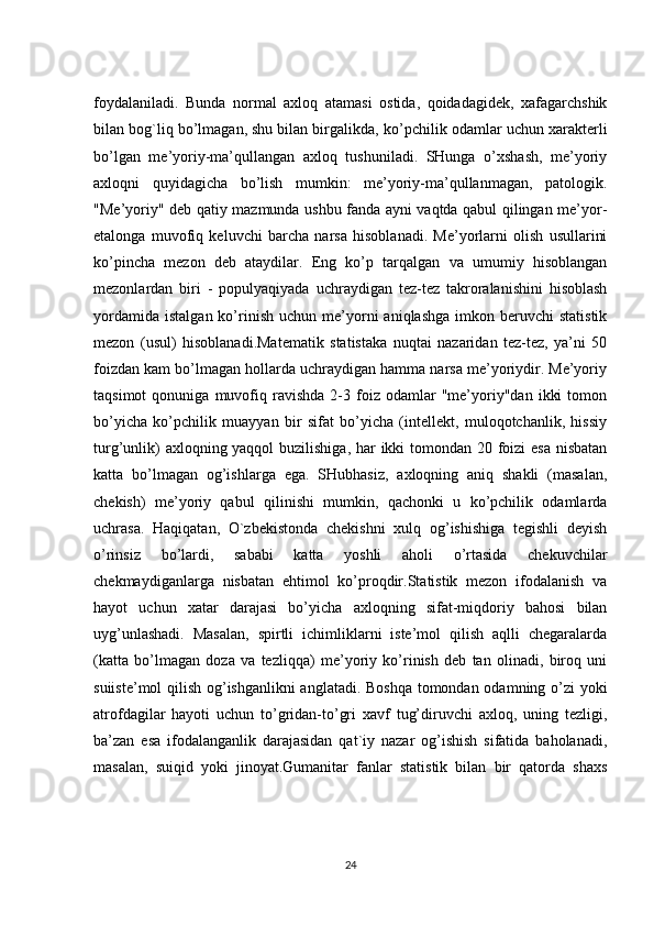 foydalaniladi.   Bunda   normal   axloq   atamasi   ostida,   qoidadagidek,   xafagarchshik
bilan bog`liq bo’lmagan,   shu bilan birgalikda , ko’pchilik odamlar uchun xarakterli
bo’lgan   me’yoriy-ma’qullangan   axloq   tushuniladi.   SHunga   o’xshash,   me’yoriy
axloqni   quyidagicha   bo’lish   mumkin:   me’yoriy-ma’qullanmagan,   patologik.
"Me’yoriy" deb qatiy mazmunda ushbu fanda ayni vaqtda qabul qilingan me’yor-
etalonga   muvofiq   keluvchi   barcha   narsa   hisoblanadi.   Me’yorlarni   olish   usullarini
ko’pincha   mezon   deb   ataydilar.   Eng   ko’p   tarqalgan   va   umumiy   hisoblangan
mezonlardan   biri   -   populyaqiyada   uchraydigan   tez-tez   takroralanishini   hisoblash
yordamida   istalgan  ko’rinish   uchun  me’yorni   aniqlashga   imkon  beruvchi  statistik
mezon   (usul)   hisoblanadi.Matematik   statistaka   nuqtai   nazaridan   tez-tez,   ya’ni   50
foizdan kam bo’lmagan hollarda uchraydigan hamma narsa me’yoriydir. Me’yoriy
taqsimot   qonuniga  muvofiq  ravishda   2-3  foiz  odamlar   "me’yoriy"dan   ikki   tomon
bo’yicha   ko’pchilik   muayyan   bir   sifat   bo’yicha   (intellekt,   muloqotchanlik,   hissiy
turg’unlik)  axloqning yaqqol  buzilishiga, har ikki  tomondan 20 foizi  esa nisbatan
katta   bo’lmagan   og’ishlarga   ega.   SHubhasiz,   axloqning   aniq   shakli   (masalan,
chekish)   me’yoriy   qabul   qilinishi   mumkin,   qachonki   u   ko’pchilik   odamlarda
uchrasa.   Haqiqatan,   O`zbekistonda   chekishni   xulq   og’ishishiga   tegishli   deyish
o’rinsiz   bo’lardi,   sababi   katta   yoshli   aholi   o’rtasida   chekuvchilar
chekmaydiganlarga   nisbatan   ehtimol   ko’proqdir.Statistik   mezon   ifodalanish   va
hayot   uchun   xatar   darajasi   bo’yicha   axloqning   sifat-miqdoriy   bahosi   bilan
uyg’unlashadi.   Masalan,   spirtli   ichimliklarni   iste’mol   qilish   aqlli   chegaralarda
(katta   bo’lmagan   doza   va   tezliqqa)   me’yoriy   ko’rinish   deb   tan   olinadi,   biroq   uni
suiiste’mol qilish og’ishganlikni anglatadi. Boshqa tomondan odamning o’zi yoki
atrofdagilar   hayoti   uchun   to’gridan-to’gri   xavf   tug’diruvchi   axloq,   uning   tezligi,
ba’zan   esa   ifodalanganlik   darajasidan   qat`iy   nazar   og’ishish   sifatida   baholanadi,
masalan,   suiqid   yoki   jinoyat.Gumanitar   fanlar   statistik   bilan   bir   qatorda   shaxs
24 