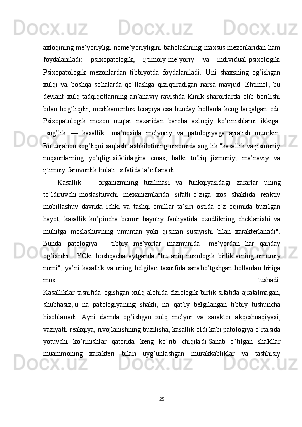 axloqining me’yoriyligi nome’yoriyligini baholashning maxsus mezonlaridan ham
foydalaniladi:   psixopatologik,   ijtimoiy-me’yoriy   va   individual-psixologik.
Psixopatologik   mezonlardan   tibbiyotda   foydalaniladi.   Uni   shaxsning   og’ishgan
xulqi   va   boshqa   sohalarda   qo’llashga   qiziqtiradigan   narsa   mavjud.   Ehtimol,   bu
deviant   xulq   tadqiqotlarining   an’anaviy   ravishda   klinik   sharoitlarda   olib   borilishi
bilan   bog’liqdir,   medikamentoz   terapiya   esa   bunday   hollarda   keng   tarqalgan   edi.
Psixopatologik   mezon   nuqtai   nazaridan   barcha   axloqiy   ko’rinishlarni   ikkiga:
"sog’lik   —   kasallik"   ma’nosida   me’yoriy   va   patologiyaga   ajratish   mumkin.
Butunjahon sog’liqni saqlash tashkilotining nizomida sog`lik "kasallik va jismoniy
nuqsonlarning   yo’qligi   sifatidagina   emas,   balki   to’liq   jismoniy,   ma’naviy   va
ijtimoiy farovonlik holati" sifatida ta’riflanadi.
Kasallik   -   "organizmning   tuzilmasi   va   funkqiyasidagi   zararlar   uning
to’ldiruvchi-moslashuvchi   mexanizmlarida   sifatli-o’ziga   xos   shaklida   reaktiv
mobillashuv   davrida   ichki   va   tashqi   omillar   ta’siri   ostida   o’z   oqimida   buzilgan
hayot;   kasallik   ko’pincha   bemor   hayotiy   faoliyatida   ozodlikning   cheklanishi   va
muhitga   moslashuvning   umuman   yoki   qisman   susayishi   bilan   xarakterlanadi".
Bunda   patologiya   -   tibbiy   me’yorlar   mazmunida   "me’yordan   har   qanday
og’ishdir".   YOki   boshqacha   aytganda   "bu   aniq   nozologik   birliklarning   umumiy
nomi", ya’ni  kasallik   va uning  belgilari   tasnifida sanabo’tgshgan   hollardan  biriga
mos   tushadi.
Kasalliklar   tasnifida ogishgan  xulq  alohida fiziologik birlik sifatida  ajratalmagan,
shubhasiz,   u   na   patologiyaning   shakli ,   na   qat’iy   belgilangan   tibbiy   tushuncha
hisoblanadi.   Ayni   damda   og’ishgan   xulq   me’yor   va   xarakter   akqeshuaqiyasi,
vaziyatli reakqiya, rivojlanishning buzilisha, kasallik oldi kabi patologiya o’rtasida
yotuvchi   ko’rinishlar   qatorida   keng   ko’rib   chiqiladi.Sanab   o’tilgan   shakllar
muammoning   xarakteri   bilan   uyg’unlashgan   murakkabliklar   va   tashhisiy
25 