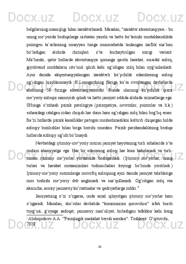belgilarning noaniqligi bilan xarakterlanadi. Masalan, "xarakter aksentuaqiyasi - bu
uning me’yorida boshqalarga nisbatan  yaxshi  va hatto ko’tarinki  mustahkamlikda
psixogen   ta’sirlarning   muayyan   turiga   munosabatda   tanlangan   zaiflik   ma’lum
bo’ladigan   alohida   chiziqlari   o’ta   kuchaytirilgan   oxirgi   variant.
Ma’lumki,   qator   hollarda   aksentuaqiya   qonunga   qarshi   harakat,   suisidal   axloq,
giyohvand   moddalarni   iste’mol   qilish   kabi   og’ishgan   xulq   bilan   uyg’unlashadi.
Ayni   damda   akqentuaqiyalangan   xarakterli   ko’pchilik   odamlarning   axloqi
og’ishgan   hisoblanmaydi.   K.Leongardning   fikriga   ko’ra   rivojlangan   davlatlarda
aholining   50   foiziga   aksentuaqiyaxosdir.   Bunda   ularning   ko’pchilik   qismi
me’yoriy axloqni namoyish qiladi va hatto jamiyat oddida alohida xizmatlarga ega.
SHunga   o’xshash   psixik   patologiya   (psixopatiya,   nevrozlar,   psixozlar   va   h.k.)
sohasidagi istalgan izdan chiqish har doim ham og’ishgan xulq bilan bog’liq emas.
Ba’zi hollarda psixik kasalliklar patogen moslashmaslikni keltirib chiqargan holda
axloqiy   buzilishlar   bilan   birga   borishi   mumkin.   Psixik   parokandalikning   boshqa
hollarida axloqiy og’ish bo’lmaydi.
Navbatdagi ijtimoiy-mv’yoriy mezon jamiyat hayotaning turli sohalarida o’ta
muhim   ahamiyatga   ega.   Har   bir   odamning   axloqi   har   kuni   baholanadi   va   turli-
tuman   ijtimoiy   me’yorlar   yordamida   boshqariladi.   (Ijtimoiy   me’yorlar,   uning
turlari   va   harakat   mexanizmlari   tushunchalari   keyingi   bo’limda   yoritiladi.)
Ijtimoiy-me’yoriy  mezonlarga   muvofiq   axloqning  ayni   damda   jamiyat   talablariga
mos   tushishi   me’yoriy   deb   anglanadi   va   ma’qullanadi.   Og’ishgan   xulq   esa
aksincha, asosiy jamoaviy ko’rsatmalar va qadriyatlarga ziddir. 7
Jamiyatning   o’zi   o’zgarsa,   unda   amal   qilayotgan   ijtimoiy   me’yorlar   ham
o’zgaradi.   Masalan,   sho’rolar   davlatida   "kommunizm   quruvchisi"   sifati   burch
tuyg’usi,   g’oyaga   sadoqat,   jamoaviy   mas’uliyat,   birlashgan   tafakkur   kabi   keng
7
  Abduqodirov A.A.  " Psixologik maslahat berish asoslari" . Toshkent: O‘qituvchi, 
2018
26 