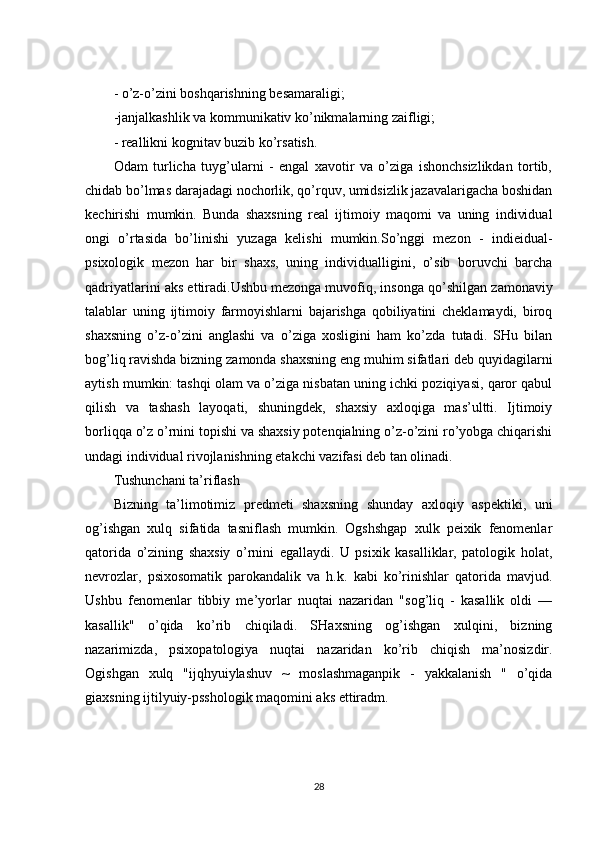 - o’z-o’zini boshqarishning besamaraligi;
-janjalkashlik va kommunikativ ko’nikmalarning zaifligi;
- reallikni kognitav buzib ko’rsatish.
Odam   turlicha   tuyg’ularni   -   engal   xavotir   va   o’ziga   ishonchsizlikdan   tortib,
chidab bo’lmas   darajadagi nochorlik, qo’rquv, umidsizlik jazavalarigacha boshidan
kechirishi   mumkin.   Bunda   shaxsning   real   ijtimoiy   maqomi   va   uning   individual
ongi   o’rtasida   bo’linishi   yuzaga   kelishi   mumkin.So’nggi   mezon   -   indieidual-
psixologik   mezon   har   bir   shaxs,   uning   individualligini,   o’sib   boruvchi   barcha
qadriyatlarini aks ettiradi.Ushbu   mezonga muvofiq , insonga qo’shilgan zamonaviy
talablar   uning   ijtimoiy   farmoyishlarni   bajarishga   qobiliyatini   cheklamaydi,   biroq
shaxsning   o’z-o’zini   anglashi   va   o’ziga   xosligini   ham   ko’zda   tutadi.   SHu   bilan
bog’liq ravishda bizning zamonda shaxsning eng muhim sifatlari deb quyidagilarni
aytish mumkin: tashqi olam va o’ziga nisbatan uning ichki poziqiyasi, qaror qabul
qilish   va   tashash   layoqati,   shuningdek,   shaxsiy   axloqiga   mas’ultti.   Ijtimoiy
borliqqa o’z o’rnini topishi va shaxsiy potenqialning o’z-o’zini ro’yobga chiqarishi
undagi individual rivojlanishning etakchi vazifasi deb tan olinadi.
Tushunchani ta’riflash
Bizning   ta’limotimiz   predmeti   shaxsning   shunday   axloqiy   aspektiki,   uni
og’ishgan   xulq   sifatida   tasniflash   mumkin.   Ogshshgap   xulk   peixik   fenomenlar
qatorida   o’zining   shaxsiy   o’rnini   egallaydi.   U   psixik   kasalliklar,   patologik   holat,
nevrozlar,   psixosomatik   parokandalik   va   h.k.   kabi   ko’rinishlar   qatorida   mavjud.
Ushbu   fenomenlar   tibbiy   me’yorlar   nuqtai   nazaridan   "sog’liq   -   kasallik   oldi   —
kasallik"   o’qida   ko’rib   chiqiladi.   SHaxsning   og’ishgan   xulqini,   bizning
nazarimizda,   psixopatologiya   nuqtai   nazaridan   ko’rib   chiqish   ma’nosizdir.
Ogishgan   xulq   "ijqhyuiylashuv   ~   moslashmaganpik   -   yakkalanish   "   o’qida
giaxsning ijtilyuiy-psshologik maqomini aks ettiradm.
28 