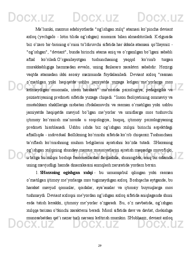 Ma’lumki, maxsus adabiyotlarda "og’ishgan xulq" atamasi ko’pincha deviant
axloq   (yechgaIo   -   lotin   tilida   og’ishgan)   sinonimi   bilan   almashtiriladi.   Kelgusida
biz o’zaro bir-birining o’rnini to’ldiruvchi sifatida har ikkala atamani qo’llaymiz -
"og’ishgan", "deviant", bunda birinchi atama aniq va o’rganilgan bo’lgani sababli
afzal   ko’riladi.O’rganilayotgan   tushunchaning   yaqqol   ko’rinib   turgan
murakkabligiga   hammadan   avvalo,   uning   fanlararo   xarakteri   sababdir.   Hozirgi
vaqtda   atamadan   ikki   asosiy   mazmunda   foydalaniladi.   Deviant   axloq   "rasman
o’rnatilgan   yoki   haqiqatda   ushbu   jamiyatda   yuzaga   kelgan   me’yorlarga   mos
kelmaydigan   muomala,   inson   harakati"   ma’nosida   psixologiya,   pedagogika   va
psixiatriyaning predmeti sifatida yuzaga chiqadi. "Inson faoliyatining ommaviy va
mustahkam   shakllariga   nisbatan   ifodalanuvchi   va   rasman   o’rnatilgan   yoki   ushbu
jamiyatda   haqiqatda   mavjud   bo’lgan   me’yorlar   va   umidlarga   mos   tushuvchi
ijtimoiy   ko’riniish   ma’nosida   u   soqiologiya,   huquq,   ijtimoiy   psixologiyaning
predmeti   hisoblanadi.   Ushbu   ishda   biz   og’ishgan   xulqni   birinchi   aspektdagi
afzalliqda - individual faollikning ko’rinishi sifatida ko’rib chiqamiz.Tushunchani
ta’riflash   ko’rinishning   muhim   belgilarini   ajratishni   ko’zda   tutadi.   SHaxsning
og’ishgan xulqining shunday maxsus xususiyatlarini   ajratish   maqsadga muvofiqki ,
u bizga bu xulqni boshqa fenomenlardan farqlashda, shuningdek, aniq bir odamda
uning mavjudligi hamda dinamikasini anmqlash zaruratida yordam bersin.
1.   SHaxsning   ogishgan   xulqi   -   bu   umumqabul   qilingan   yoki   rasman
o’rnatilgan ijtimoy me’yorlarga mos tugimaydigan axloq. Boshqacha aytganda, bu
harakat   mavjud   qonunlar,   qoidalar,   aya’analar   va   ijtimsiy   buyruqlarga   mos
tushmaydi. Deviant axloqni me’yordan og’ishgan axloq sifatida aniqlaganda shuni
esda   tutish   kerakki,   ijtimoiy   me’yorlar   o’zgaradi.   Bu,   o’z   navbatida,   og’ishgan
xulqqa tarixan o’tkinchi xarakterni beradi. Misol sifatida davr va davlat, chekishga
munosabatdan qat’i nazar turli narsani keltirish mumkin. SHubhasiz, deviant axloq
29 