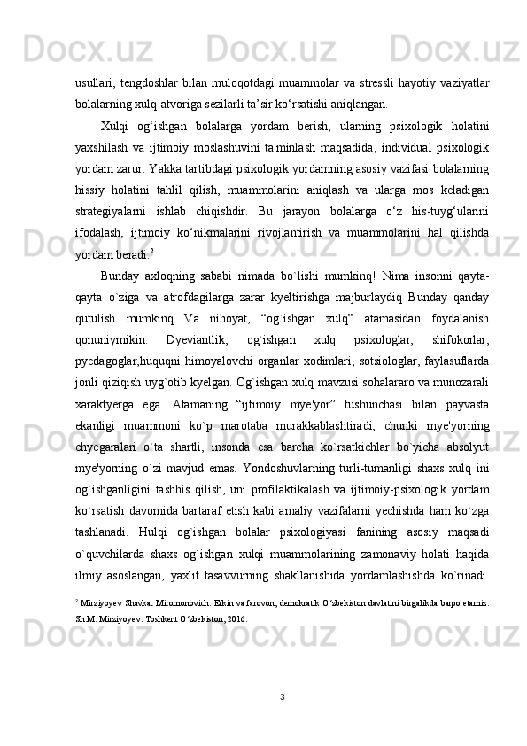 usullari,   tengdoshlar   bilan   muloqotdagi   muammolar   va   stressli   hayotiy   vaziyatlar
bolalarning xulq-atvoriga sezilarli ta’sir ko‘rsatishi aniqlangan.
Xulqi   og‘ishgan   bolalarga   yordam   berish,   ularning   psixologik   holatini
yaxshilash   va   ijtimoiy   moslashuvini   ta'minlash   maqsadida,   individual   psixologik
yordam zarur. Yakka tartibdagi psixologik yordamning asosiy vazifasi bolalarning
hissiy   holatini   tahlil   qilish,   muammolarini   aniqlash   va   ularga   mos   keladigan
strategiyalarni   ishlab   chiqishdir.   Bu   jarayon   bolalarga   o‘z   his-tuyg‘ularini
ifodalash,   ijtimoiy   ko‘nikmalarini   rivojlantirish   va   muammolarini   hal   qilishda
yordam beradi. 2
Bunday   axloqning   sababi   nimada   bo`lishi   mumkinq!   Nima   insonni   qayta-
qayta   o`ziga   va   atrofdagilarga   zarar   kyeltirishga   majburlaydiq   Bunday   qanday
qutulish   mumkinq   Va   nihoyat,   “og`ishgan   xulq”   atamasidan   foydalanish
qonuniymikin.   Dyeviantlik,   og`ishgan   xulq   psixologlar,   shifokorlar,
pyedagoglar,huquqni   himoyalovchi   organlar   xodimlari,   sotsiologlar,   faylasuflarda
jonli qiziqish uyg`otib kyelgan. Og`ishgan xulq mavzusi sohalararo va munozarali
xaraktyerga   ega.   Atamaning   “ijtimoiy   mye'yor”   tushunchasi   bilan   payvasta
ekanligi   muammoni   ko`p   marotaba   murakkablashtiradi,   chunki   mye'yorning
chyegaralari   o`ta   shartli,   insonda   esa   barcha   ko`rsatkichlar   bo`yicha   absolyut
mye'yorning   o`zi   mavjud   emas.   Yondoshuvlarning   turli-tumanligi   shaxs   xulq   ini
og`ishganligini   tashhis   qilish,   uni   profilaktikalash   va   ijtimoiy-psixologik   yordam
ko`rsatish   davomida   bartaraf   etish   kabi   amaliy   vazifalarni   yechishda   ham   ko`zga
tashlanadi.   Hulqi   og`ishgan   bolalar   psixologiyasi   fanining   asosiy   maqsadi
o`quvchilarda   shaxs   og`ishgan   xulqi   muammolarining   zamonaviy   holati   haqida
ilmiy   asoslangan,   yaxlit   tasavvurning   shakllanishida   yordamlashishda   ko`rinadi.
2
 Mirziyoyev Shavkat Miromonovich. Erkin va farovon, demokratik O‘zbekiston davlatini birgalikda barpo etamiz.
Sh.M. Mirziyoyev. Toshkent O‘zbekiston, 2016.  
3 