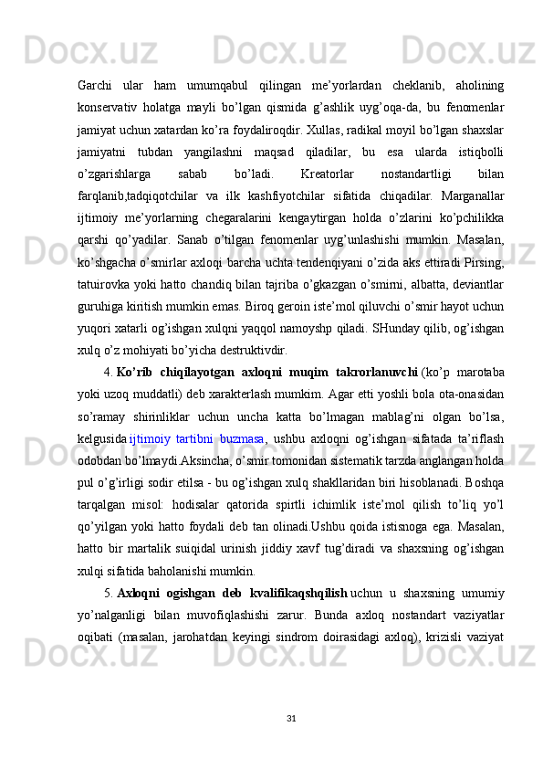 Garchi   ular   ham   umumqabul   qilingan   me’yorlardan   cheklanib,   aholining
konservativ   holatga   mayli   bo’lgan   qismida   g’ashlik   uyg’oqa-da,   bu   fenomenlar
jamiyat uchun xatardan ko’ra foydaliroqdir. Xullas, radikal moyil bo’lgan shaxslar
jamiyatni   tubdan   yangilashni   maqsad   qiladilar,   bu   esa   ularda   istiqbolli
o’zgarishlarga   sabab   bo’ladi.   Kreatorlar   nostandartligi   bilan
farqlanib,tadqiqotchilar   va   ilk   kashfiyotchilar   sifatida   chiqadilar.   Marganallar
ijtimoiy   me’yorlarning   chegaralarini   kengaytirgan   holda   o’zlarini   ko’pchilikka
qarshi   qo’yadilar.   Sanab   o’tilgan   fenomenlar   uyg’unlashishi   mumkin.   Masalan,
ko’shgacha o’smirlar axloqi barcha uchta tendenqiyani o’zida aks ettiradi Pirsing,
tatuirovka yoki hatto chandiq bilan tajriba o’gkazgan o’smirni, albatta, deviantlar
guruhiga kiritish mumkin emas. Biroq geroin iste’mol qiluvchi o’smir hayot uchun
yuqori xatarli og’ishgan xulqni yaqqol namoyshp qiladi. SHunday qilib, og’ishgan
xulq o’z mohiyati bo’yicha destruktivdir.
4.   Ko’rib   chiqilayotgan   axloqni   muqim   takrorlanuvchi   (ko’p   marotaba
yoki uzoq muddatli) deb xarakterlash mumkim. Agar etti yoshli bola ota-onasidan
so’ramay   shirinliklar   uchun   uncha   katta   bo’lmagan   mablag’ni   olgan   bo’lsa,
kelgusida   ijtimoiy   tartibni   buzmasa ,   ushbu   axloqni   og’ishgan   sifatada   ta’riflash
odobdan bo’lmaydi.Aksincha, o’smir tomonidan sistematik tarzda anglangan holda
pul o’g’irligi sodir etilsa - bu og’ishgan xulq shakllaridan biri hisoblanadi. Boshqa
tarqalgan   misol:   hodisalar   qatorida   spirtli   ichimlik   iste’mol   qilish   to’liq   yo’l
qo’yilgan   yoki   hatto   foydali   deb   tan  olinadi.Ushbu   qoida   istisnoga   ega.   Masalan,
hatto   bir   martalik   suiqidal   urinish   jiddiy   xavf   tug’diradi   va   shaxsning   og’ishgan
xulqi sifatida baholanishi mumkin.
5.   Axloqni   ogishgan   deb   kvalifikaqshqilish   uchun   u   shaxsning   umumiy
yo’nalganligi   bilan   muvofiqlashishi   zarur.   Bunda   axloq   nostandart   vaziyatlar
oqibati   (masalan,   jarohatdan   keyingi   sindrom   doirasidagi   axloq),   krizisli   vaziyat
31 