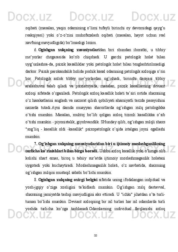 oqibati   (masalan,   yaqin   odamining   o’limi   tufayli   birinchi   oy   davomidagi   qayg’u
reakqiyasi)   yoki   o’z-o’zini   muhofazalash   oqibati   (masalan,   hayot   uchun   real
xavfning mavjudligida) bo’lmasligi lozim.
6.   Ogishgan   xulqning   xususiyatlari dan   biri   shundan   iboratki,   u   tibbiy
me’yorlar   chegarasida   ko’rib   chiqshadi.   U   garchi   patologik   holat   bilan
uyg’unlashsa-da,   psixik   kasalliklar   yoki   patologik   holat   bilan   tenglashtirilmasligi
darkor. Psixik parokandalik holida psshik kasal odamning patologik axloqiga o’rin
bor.   Patologik   axlok   tibbiy   me’yorlardan   og’ishadi,   birinchi   darajasi   tibbiy
aralashuvni   talab   qiladi   va   psixiatriyada,   masalan,   psixik   kasallarning   deviant
axloqi sifatada o’rganiladi. Patologik axloq kasallik holati ta’siri ostida shaxsning
o’z harakatlarini anglash va nazorat qilish qobiliyati ahamiyatli tarzda pasayishini
nazarda   tutadi.Ayni   damda   muayyan   sharoitlarda   og’ishgan   xulq   patologikka
o’tishi   mumkin.   Masalan,   muhtoj   bo’lib   qolgan   axloq   tizimli   kasallikka   o’sib
o’tishi mumkin - piyonistalik, giyohvandlik. SHunday qilib, og’ishgan xulqli shaxs
"sog’liq   -   kasallik   oldi   -kasallik"   psixopatologik   o’qida   istalgan   joyni   egallashi
mumkin.
7. Og’ishgan xulqning xususiyatlaridan biri u ijtimoiy moslashganlikning
turlicha ko’rinishlari bilan birga boradi.  Ushbu axloq kasallik yoki o’limga olib
kelishi   shart   emas,   biroq   u   tabiiy   sur’atda   ijtimoiy   moslashmaganlik   holatani
uygotadi   yoki   kuchaytiradi.   Moslashmaganlik   holati,   o’z   navbatida,   shaxsning
og’ishgan xulqini mustaqil sababi bo’lishi mumkin.
8.   Ogishgan   xulqning   oxirgi   belgisi   sifatida   uning   ifodalangan   indjidual   va
yosh-jgqiy   o’ziga   xosligini   ta’kidlash   mumkin.   Og’ishgan   xulq   dastavval,
shaxsning jamiyatda tashqi mavjudligini aks ettiradi. U "ichki" jihatdan o’ta turli-
tuman   bo’lishi   mumkin.   Deviant   axloqning   bir   xil   turlari   har   xil   odamlarda   turli
yoshda   turlicha   ko’zga   tashlanadi.Odamlarning   individual   farqlanishi   axloq
32 