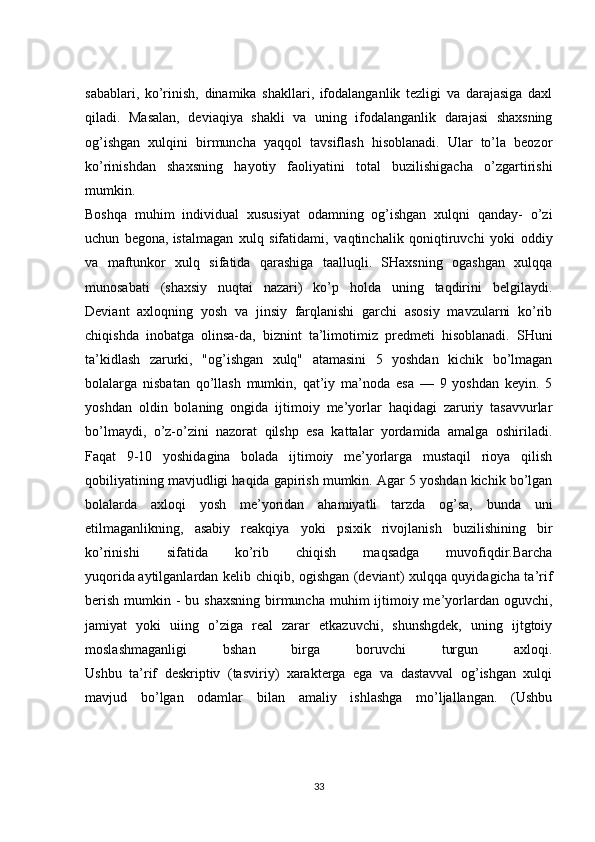 sabablari,   ko’rinish,   dinamika   shakllari,   ifodalanganlik   tezligi   va   darajasiga   daxl
qiladi.   Masalan,   deviaqiya   shakli   va   uning   ifodalanganlik   darajasi   shaxsning
og’ishgan   xulqini   birmuncha   yaqqol   tavsiflash   hisoblanadi.   Ular   to’la   beozor
ko’rinishdan   shaxsning   hayotiy   faoliyatini   total   buzilishigacha   o’zgartirishi
mumkin.
Boshqa   muhim   individual   xususiyat   odamning   og’ishgan   xulqni   qanday-   o’zi
uchun   begona,   istalmagan   xulq   sifatidami ,   vaqtinchalik   qoniqtiruvchi   yoki   oddiy
va   maftunkor   xulq   sifatida   qarashiga   taalluqli.   SHaxsning   ogashgan   xulqqa
munosabati   (shaxsiy   nuqtai   nazari)   ko’p   holda   uning   taqdirini   belgilaydi.
Deviant   axloqning   yosh   va   jinsiy   farqlanishi   garchi   asosiy   mavzularni   ko’rib
chiqishda   inobatga   olinsa-da,   biznint   ta’limotimiz   predmeti   hisoblanadi.   SHuni
ta’kidlash   zarurki,   "og’ishgan   xulq"   atamasini   5   yoshdan   kichik   bo’lmagan
bolalarga   nisbatan   qo’llash   mumkin,   qat’iy   ma’noda   esa   —   9   yoshdan   keyin.   5
yoshdan   oldin   bolaning   ongida   ijtimoiy   me’yorlar   haqidagi   zaruriy   tasavvurlar
bo’lmaydi,   o’z-o’zini   nazorat   qilshp   esa   kattalar   yordamida   amalga   oshiriladi.
Faqat   9-10   yoshidagina   bolada   ijtimoiy   me’yorlarga   mustaqil   rioya   qilish
qobiliyatining mavjudligi haqida gapirish mumkin. Agar 5 yoshdan kichik bo’lgan
bolalarda   axloqi   yosh   me’yoridan   ahamiyatli   tarzda   og’sa,   bunda   uni
etilmaganlikning,   asabiy   reakqiya   yoki   psixik   rivojlanish   buzilishining   bir
ko’rinishi   sifatida   ko’rib   chiqish   maqsadga   muvofiqdir.Barcha
yuqorida   aytilganlardan kelib chiqib, ogishgan (deviant) xulqqa quyidagicha ta’rif
berish  mumkin - bu shaxsning  birmuncha muhim  ijtimoiy me’yorlardan oguvchi,
jamiyat   yoki   uiing   o’ziga   real   zarar   etkazuvchi,   shunshgdek,   uning   ijtgtoiy
moslashmaganligi   bshan   birga   boruvchi   turgun   axloqi.
Ushbu   ta’rif   deskriptiv   (tasviriy)   xarakterga   ega   va   dastavval   og’ishgan   xulqi
mavjud   bo’lgan   odamlar   bilan   amaliy   ishlashga   mo’ljallangan.   (Ushbu
33 