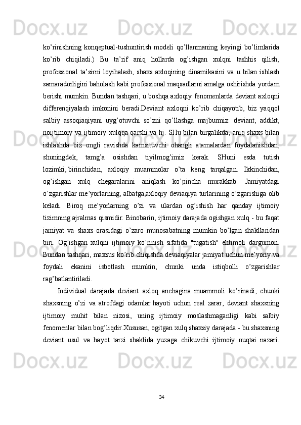 ko’rinishning   konqeptual-tushuntirish   modeli   qo’llanmaning   keyingi   bo’limlarida
ko’rib   chiqiladi.)   Bu   ta’rif   aniq   hollarda   og’ishgan   xulqni   tashhis   qilish,
professional   ta’sirni   loyihalash,   shaxs   axloqining   dinamikasini   va   u   bilan   ishlash
samaradorligini baholash kabi professional maqsadlarni amalga oshirishda yordam
berishi mumkin. Bundan tashqari, u boshqa axloqiy fenomenlarda deviant axloqni
differenqiyalash   imkonini   beradi.Deviant   axloqni   ko’rib   chiqayotib,   biz   yaqqol
salbiy   assoqiaqiyani   uyg’otuvchi   so’zni   qo’llashga   majburmiz:   deviant,   addikt,
noijtimoiy va ijtimoiy xulqqa qarshi va hj. SHu bilan birgalikda, aniq shaxs bilan
ishlashda   biz   ongli   ravishda   kamsituvchi   ohangli   atamalardan   foydalanishdan,
shuningdek,   tamg’a   osishdan   tiyilmog’imiz   kerak.   SHuni   esda   tutish
lozimki,   birinchidan ,   axloqiy   muammolar   o’ta   keng   tarqalgan.   Ikkinchidan,
og’ishgan   xulq   chegaralarini   aniqlash   ko’pincha   murakkab.   Jamiyatdagi
o’zgarishlar me’yorlarning, albatga,axloqiy deviaqiya turlarining o’zgarishiga olib
keladi.   Biroq   me’yorlarning   o’zi   va   ulardan   og’ishish   har   qanday   ijtimoiy
tizimning ajralmas qismidir. Binobarin, ijtimoiy darajada ogishgan xulq - bu faqat
jamiyat   va   shaxs   orasidagi   o’zaro   munosabatning   mumkin   bo’lgan   shakllaridan
biri.   Og’ishgan   xulqni   ijtimoiy   ko’rinish   sifatida   "tugatish"   ehtimoli   dargumon.
Bundan tashqari, maxsus ko’rib chiqishda deviaqiyalar jamiyat uchun me’yoriy va
foydali   ekanini   isbotlash   mumkin,   chunki   unda   istiqbolli   o’zgarishlar
rag’batlantiriladi.
Individual   darajada   deviant   axloq   anchagina   muammoli   ko’rinadi,   chunki
shaxsning   o’zi   va   atrofdagi   odamlar   hayoti   uchun   real   zarar,   deviant   shaxsning
ijtimoiy   muhit   bilan   nizosi,   uning   ijtimoiy   moslashmaganligi   kabi   salbiy
fenomenlar bilan bog’liqdir.Xususan, ogitgan xulq shaxsiy darajada - bu shaxsning
deviant   usul   va   hayot   tarzi   shaklida   yuzaga   chikuvchi   ijtimoiy   nuqtai   nazari.
34