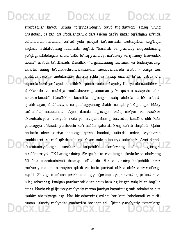 atrofdagilar   hayoti   uchun   to‘g‘ridan-tog‘ri   xavf   tug‘diruvchi   axloq   uning
chastotasi,   ba’zan   esa   ifodalanganlik   darajasidan   qat’iy   nazar   og‘ishgan   sifatida
baholanadi,   masalan,   suitsid   yoki   jinoyat   ko‘rinishida.   Butunjahon   sog‘liqni
saqlash   tashkilotining   nizomida   sog‘lik   “kasallik   va   jismoniy   nuqsonlarning
yo‘qligi   sifatidagina   emas,   balki   to‘liq   jismoniy,   ma’naviy   va   ijtimoiy   farovonlik
holati”   sifatida   ta’riflanadi.   Kasallik   -“organizmning   tuzilmasi   va   funksiyasidagi
zararlar   uning   to‘ldiruvchi-moslashuvchi   mexanizmlarida   sifatli   -   o'ziga   xos
shaklida   reaktiv   mobillashuv   davrida   ichki   va   tashqi   omillar   ta’siri   ostida   o‘z
oqimida buzilgan hayot; kasallik ko‘pincha bolalar hayotiy faoliyatida ozodlikning
cheklanishi   va   muhitga   moslashuvning   umuman   yoki   qisman   susayishi   bilan
xarakterlanadi”   Kasalliklar   tasnifida   og‘ishgan   xulq   alohida   birlik   sifatida
ajratilmagan,   shubhasiz,   u   na   patologiyaning   shakli,   na   qat’iy   belgilangan   tibbiy
tushuncha   hisoblanadi.   Ayni   damda   og‘ishgan   xulq   me'yor   va   xarakter
aksentuatsiyasi,   vaziyatli   reaksiya,   rivojlanishning   buzilishi,   kasallik   oldi   kabi
patologiya   o’rtasida   yorituvchi   ko’rinishlar   qatorida   keng   ko‘rib   chiqiladi.   Qator
hollarda   aksentuatsiya   qonunga   qarshi   harakat,   suitsidal   axloq,   giyohvand
moddalarni   iste'mol   qilish   kabi   og’ishgan   xulq   bilan   uyg‘unlashadi.   Ayni   damda
aksentuatsiyalangan   xarakterli   ko‘pchilik   odamlarning   axloqi   og‘ishgan
hisoblanmaydi.   “K.Leongardning   fikriga   ko‘ra   rivojlangan   davlatlarda   aholining
50   foizi   aksentuatsiyali   shaxsga   taalluqlidir.   Bunda   ularning   ko‘pchilik   qismi
me’yoriy   axloqni   namoyish   qiladi   va   hatto   jamiyat   oldida   alohida   xizmatlarga
ega”1.   Shunga   o’xshash   psixik   patologiya   (psixopatiya,   nevrozlar,   psixozlar   va
h.k.) sohasidagi  istalgan parokandalik har doim ham og‘ishgan xulq bilan bog‘liq
emas. Navbatdagi ijtimoiy-me’yoriy mezon jamiyat hayotining turli sohalarida o‘ta
muhim   ahamiyatga   ega.   Har   bir   odamning   axloqi   har   kuni   baholanadi   va   turli-
tuman   ijtimoiy   me’yorlar   yordamida   boshqariladi.   Ijtimoiy-me’yoriy   mezonlarga
36 