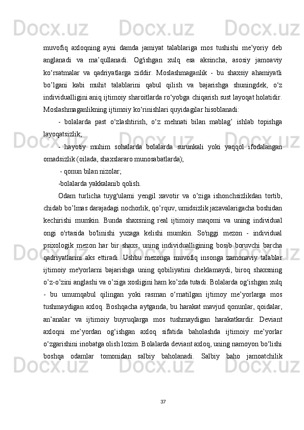 muvofiq   axloqning   ayni   damda   jamiyat   talablariga   mos   tushishi   me’yoriy   deb
anglanadi   va   ma’qullanadi.   Og'ishgan   xulq   esa   aksincha,   asosiy   jamoaviy
ko‘rsatmalar   va   qadriyatlarga   ziddir.   Moslashmaganlik   -   bu   shaxsiy   ahamiyatli
bo’lgani   kabi   muhit   talablarini   qabul   qilish   va   bajarishga   shuningdek,   o‘z
individualligini aniq ijtimoiy sharoitlarda ro‘yobga chiqarish sust layoqat holatidir.
Moslashmaganlikning ijtimoiy ko‘rinishlari quyidagilar hisoblanadi:  
-   bolalarda   past   o‘zlashtirish,   o‘z   mehnati   bilan   mablag’   ishlab   topishga
layoqatsizlik; 
-   hayotiy   muhim   sohalarda   bolalarda   surunkali   yoki   yaqqol   ifodalangan
omadsizlik (oilada, shaxslararo munosabatlarda);
  - qonun bilan nizolar; 
-bolalarda yakkalanib qolish.
Odam   turlicha   tuyg'ularni   yengil   xavotir   va   o’ziga   ishonchsizlikdan   tortib,
chidab bo’lmas darajadagi nochorlik, qo’rquv, umidsizlik jazavalarigacha boshidan
kechirishi   mumkin.   Bunda   shaxsning   real   ijtimoiy   maqomi   va   uning   individual
ongi   o'rtasida   bo'linishi   yuzaga   kelishi   mumkin.   So'nggi   mezon   -   individual
psixologik   mezon   har   bir   shaxs,   uning   individualligining   bosib   boruvchi   barcha
qadriyatlarini   aks   ettiradi.   Ushbu   mezonga   muvofiq   insonga   zamonaviy   talablar
ijtimoiy   me'yorlarni   bajarishga   uning   qobiliyatini   cheklamaydi,   biroq   shaxsning
o’z-o’zini anglashi va o’ziga xosligini ham ko’zda tutadi. Bolalarda og‘ishgan xulq
-   bu   umumqabul   qilingan   yoki   rasman   o‘rnatilgan   ijtimoy   me’yorlarga   mos
tushmaydigan axloq. Boshqacha  aytganda, bu harakat  mavjud qonunlar, qoidalar,
an’analar   va   ijtimoiy   buyruqlarga   mos   tushmaydigan   harakatkardir.   Deviant
axloqni   me’yordan   og‘ishgan   axloq   sifatida   baholashda   ijtimoiy   me’yorlar
o‘zgarishini inobatga olish lozim. Bolalarda deviant axloq, uning namoyon bo‘lishi
boshqa   odamlar   tomonidan   salbiy   baholanadi.   Salbiy   baho   jamoatchilik
37 