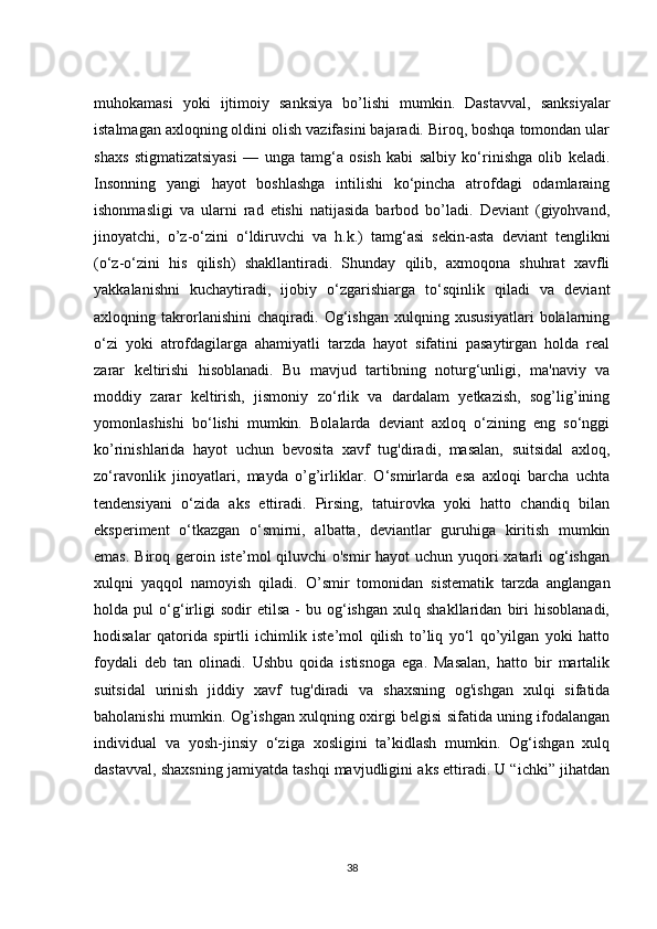 muhokamasi   yoki   ijtimoiy   sanksiya   bo’lishi   mumkin.   Dastavval,   sanksiyalar
istalmagan axloqning oldini olish vazifasini bajaradi. Biroq, boshqa tomondan ular
shaxs   stigmatizatsiyasi   —   unga   tamg‘a   osish   kabi   salbiy   ko‘rinishga   olib   keladi.
Insonning   yangi   hayot   boshlashga   intilishi   ko‘pincha   atrofdagi   odamlaraing
ishonmasligi   va   ularni   rad   etishi   natijasida   barbod   bo’ladi.   Deviant   (giyohvand,
jinoyatchi,   o’z-o‘zini   o‘ldiruvchi   va   h.k.)   tamg‘asi   sekin-asta   deviant   tenglikni
(o‘z-o‘zini   his   qilish)   shakllantiradi.   Shunday   qilib,   axmoqona   shuhrat   xavfli
yakkalanishni   kuchaytiradi,   ijobiy   o‘zgarishiarga   to‘sqinlik   qiladi   va   deviant
axloqning   takrorlanishini   chaqiradi.   Og‘ishgan   xulqning   xususiyatlari   bolalarning
o‘zi   yoki   atrofdagilarga   ahamiyatli   tarzda   hayot   sifatini   pasaytirgan   holda   real
zarar   keltirishi   hisoblanadi.   Bu   mavjud   tartibning   noturg‘unligi,   ma'naviy   va
moddiy   zarar   keltirish,   jismoniy   zo‘rlik   va   dardalam   yetkazish,   sog’lig’ining
yomonlashishi   bo‘lishi   mumkin.   Bolalarda   deviant   axloq   o‘zining   eng   so‘nggi
ko’rinishlarida   hayot   uchun   bevosita   xavf   tug'diradi,   masalan,   suitsidal   axloq,
zo‘ravonlik   jinoyatlari,   mayda   o’g’irliklar.   O‘smirlarda   esa   axloqi   barcha   uchta
tendensiyani   o‘zida   aks   ettiradi.   Pirsing,   tatuirovka   yoki   hatto   chandiq   bilan
eksperiment   o‘tkazgan   o‘smirni,   albatta,   deviantlar   guruhiga   kiritish   mumkin
emas. Biroq geroin iste’mol qiluvchi o'smir  hayot  uchun yuqori xatarli  og‘ishgan
xulqni   yaqqol   namoyish   qiladi.   O’smir   tomonidan   sistematik   tarzda   anglangan
holda  pul   o‘g‘irligi   sodir   etilsa   -   bu   og‘ishgan   xulq   shakllaridan   biri   hisoblanadi,
hodisalar   qatorida   spirtli   ichimlik   iste’mol   qilish   to’liq   yo‘l   qo’yilgan   yoki   hatto
foydali   deb   tan   olinadi.   Ushbu   qoida   istisnoga   ega.   Masalan,   hatto   bir   martalik
suitsidal   urinish   jiddiy   xavf   tug'diradi   va   shaxsning   og'ishgan   xulqi   sifatida
baholanishi mumkin. Og’ishgan xulqning oxirgi belgisi sifatida uning ifodalangan
individual   va   yosh-jinsiy   o‘ziga   xosligini   ta’kidlash   mumkin.   Og‘ishgan   xulq
dastavval, shaxsning jamiyatda tashqi mavjudligini aks ettiradi. U “ichki” jihatdan
38 