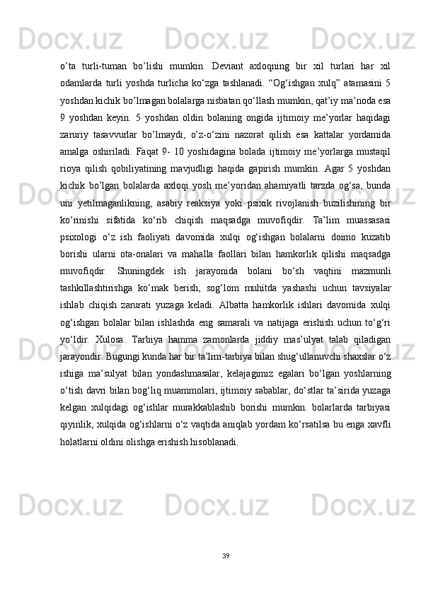 o’ta   turli-tuman   bo’lishi   mumkin.   Deviant   axloqning   bir   xil   turlari   har   xil
odamlarda   turli   yoshda   turlicha   ko‘zga   tashlanadi.   “Og‘ishgan   xulq”   atamasini   5
yoshdan kichik bo’lmagan bolalarga nisbatan qo‘llash mumkin, qat’iy ma’noda esa
9   yoshdan   keyin.   5   yoshdan   oldin   bolaning   ongida   ijtimoiy   me’yorlar   haqidagi
zaruriy   tasavvurlar   bo’lmaydi,   o’z-o‘zini   nazorat   qilish   esa   kattalar   yordamida
amalga   oshiriladi.   Faqat   9-   10   yoshidagina   bolada   ijtimoiy   me’yorlarga   mustaqil
rioya   qilish   qobiliyatining   mavjudligi   haqida   gapirish   mumkin.   Agar   5   yoshdan
kichik   bo’lgan   bolalarda   axloqi   yosh   me’yoridan   ahamiyatli   tarzda   og‘sa,   bunda
uni   yetilmaganlikning,   asabiy   reaksiya   yoki   psixik   rivojlanish   buzilishining   bir
ko‘rinishi   sifatida   ko‘rib   chiqish   maqsadga   muvofiqdir.   Ta’lim   muassasasi
psixologi   o‘z   ish   faoliyati   davomida   xulqi   og‘ishgan   bolalarni   doimo   kuzatib
borishi   ularni   ota-onalari   va   mahalla   faollari   bilan   hamkorlik   qilishi   maqsadga
muvofiqdir.   Shuningdek   ish   jarayonida   bolani   bo‘sh   vaqtini   mazmunli
tashkillashtirishga   ko‘mak   berish,   sog‘lom   muhitda   yashashi   uchun   tavsiyalar
ishlab   chiqish   zarurati   yuzaga   keladi.   Albatta   hamkorlik   ishlari   davomida   xulqi
og‘ishgan   bolalar   bilan   ishlashda   eng   samarali   va   natijaga   erishish   uchun   to‘g‘ri
yo‘ldir.   Xulosa.   Tarbiya   hamma   zamonlarda   jiddiy   mas’ulyat   talab   qiladigan
jarayondir. Bugungi kunda har bir ta’lim-tarbiya bilan shug‘ullanuvchi shaxslar o‘z
ishiga   ma’sulyat   bilan   yondashmasalar,   kelajagimiz   egalari   bo‘lgan   yoshlarning
o‘tish davri bilan bog‘liq muammolari, ijtimoiy sabablar, do‘stlar ta’sirida yuzaga
kelgan   xulqidagi   og‘ishlar   murakkablashib   borishi   mumkin.   bolarlarda   tarbiyasi
qiyinlik, xulqida og‘ishlarni o‘z vaqtida aniqlab yordam ko‘rsatilsa bu enga xavfli
holatlarni oldini olishga erishish hisoblanadi. 
39 