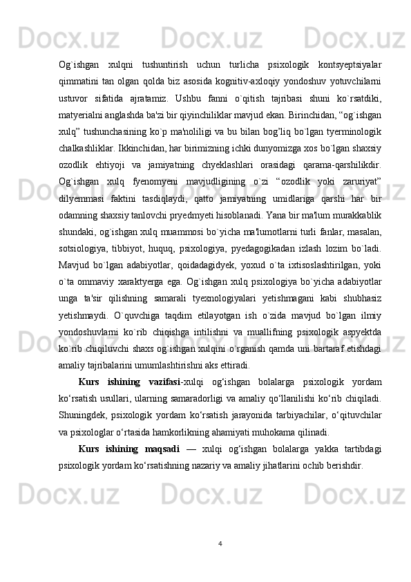 Og`ishgan   xulqni   tushuntirish   uchun   turlicha   psixologik   kontsyeptsiyalar
qimmatini   tan   olgan   qolda   biz   asosida   kognitiv-axloqiy   yondoshuv   yotuvchilarni
ustuvor   sifatida   ajratamiz.   Ushbu   fanni   o`qitish   tajribasi   shuni   ko`rsatdiki,
matyerialni anglashda ba'zi bir qiyinchiliklar mavjud ekan. Birinchidan, “og`ishgan
xulq” tushunchasining ko`p ma'noliligi va bu bilan bog’liq bo`lgan tyerminologik
chalkashliklar. Ikkinchidan, har birimizning ichki dunyomizga xos bo`lgan shaxsiy
ozodlik   ehtiyoji   va   jamiyatning   chyeklashlari   orasidagi   qarama-qarshilikdir.
Og`ishgan   xulq   fyenomyeni   mavjudligining   o`zi   “ozodlik   yoki   zaruriyat”
dilyemmasi   faktini   tasdiqlaydi,   qatto   jamiyatning   umidlariga   qarshi   har   bir
odamning shaxsiy tanlovchi pryedmyeti hisoblanadi. Yana bir ma'lum murakkablik
shundaki, og`ishgan xulq muammosi bo`yicha ma'lumotlarni turli fanlar, masalan,
sotsiologiya,   tibbiyot,   huquq,   psixologiya,   pyedagogikadan   izlash   lozim   bo`ladi.
Mavjud   bo`lgan   adabiyotlar,   qoidadagidyek,   yoxud   o`ta   ixtisoslashtirilgan,   yoki
o`ta   ommaviy   xaraktyerga   ega.   Og`ishgan   xulq   psixologiya   bo`yicha   adabiyotlar
unga   ta'sir   qilishning   samarali   tyexnologiyalari   yetishmagani   kabi   shubhasiz
yetishmaydi.   O`quvchiga   taqdim   etilayotgan   ish   o`zida   mavjud   bo`lgan   ilmiy
yondoshuvlarni   ko`rib   chiqishga   intilishni   va   muallifning   psixologik   aspyektda
ko`rib chiqiluvchi shaxs og`ishgan xulqini o`rganish qamda uni bartaraf etishdagi
amaliy tajribalarini umumlashtirishni aks ettiradi. 
Kurs   ishining   vazifasi -xulqi   og‘ishgan   bolalarga   psixologik   yordam
ko‘rsatish usullari, ularning samaradorligi va amaliy qo‘llanilishi ko‘rib chiqiladi.
Shuningdek,   psixologik   yordam   ko‘rsatish   jarayonida   tarbiyachilar,   o‘qituvchilar
va psixologlar o‘rtasida hamkorlikning ahamiyati muhokama qilinadi. 
Kurs   ishining   maqsadi   —   xulqi   og‘ishgan   bolalarga   yakka   tartibdagi
psixologik yordam ko‘rsatishning nazariy va amaliy jihatlarini ochib berishdir.
4 