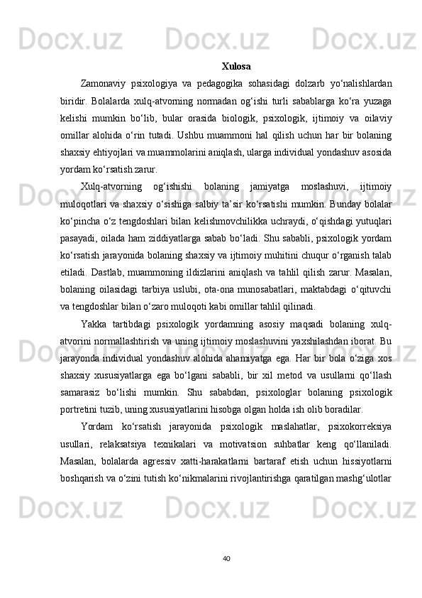 Xulosa
Zamonaviy   psixologiya   va   pedagogika   sohasidagi   dolzarb   yo‘nalishlardan
biridir.   Bolalarda   xulq-atvorning   normadan   og‘ishi   turli   sabablarga   ko‘ra   yuzaga
kelishi   mumkin   bo‘lib,   bular   orasida   biologik,   psixologik,   ijtimoiy   va   oilaviy
omillar   alohida   o‘rin   tutadi.   Ushbu   muammoni   hal   qilish   uchun   har   bir   bolaning
shaxsiy ehtiyojlari va muammolarini aniqlash, ularga individual yondashuv asosida
yordam ko‘rsatish zarur.
Xulq-atvorning   og‘ishishi   bolaning   jamiyatga   moslashuvi,   ijtimoiy
muloqotlari va shaxsiy o‘sishiga salbiy ta’sir ko‘rsatishi  mumkin. Bunday bolalar
ko‘pincha o‘z tengdoshlari bilan kelishmovchilikka uchraydi, o‘qishdagi yutuqlari
pasayadi, oilada ham ziddiyatlarga sabab bo‘ladi. Shu sababli, psixologik yordam
ko‘rsatish jarayonida bolaning shaxsiy va ijtimoiy muhitini chuqur o‘rganish talab
etiladi.   Dastlab,   muammoning   ildizlarini   aniqlash   va   tahlil   qilish   zarur.   Masalan,
bolaning   oilasidagi   tarbiya   uslubi,   ota-ona   munosabatlari,   maktabdagi   o‘qituvchi
va tengdoshlar bilan o‘zaro muloqoti kabi omillar tahlil qilinadi.
Yakka   tartibdagi   psixologik   yordamning   asosiy   maqsadi   bolaning   xulq-
atvorini normallashtirish va uning ijtimoiy moslashuvini  yaxshilashdan iborat. Bu
jarayonda   individual   yondashuv   alohida   ahamiyatga   ega.   Har   bir   bola   o‘ziga   xos
shaxsiy   xususiyatlarga   ega   bo‘lgani   sababli,   bir   xil   metod   va   usullarni   qo‘llash
samarasiz   bo‘lishi   mumkin.   Shu   sababdan,   psixologlar   bolaning   psixologik
portretini tuzib, uning xususiyatlarini hisobga olgan holda ish olib boradilar.
Yordam   ko‘rsatish   jarayonida   psixologik   maslahatlar,   psixokorreksiya
usullari,   relaksatsiya   texnikalari   va   motivatsion   suhbatlar   keng   qo‘llaniladi.
Masalan,   bolalarda   agressiv   xatti-harakatlarni   bartaraf   etish   uchun   hissiyotlarni
boshqarish va o‘zini tutish ko‘nikmalarini rivojlantirishga qaratilgan mashg‘ulotlar
40 