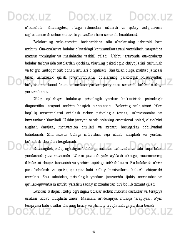 o‘tkaziladi.   Shuningdek,   o‘ziga   ishonchni   oshirish   va   ijobiy   xulq-atvorni
rag‘batlantirish uchun motivatsiya usullari ham samarali hisoblanadi.
Bolalarning   xulq-atvorini   boshqarishda   oila   a’zolarining   ishtiroki   ham
muhim. Ota-onalar va bolalar o‘rtasidagi kommunikatsiyani yaxshilash maqsadida
maxsus   treninglar   va   maslahatlar   tashkil   etiladi.   Ushbu   jarayonda   ota-onalarga
bolalar tarbiyasida xatolardan qochish, ularning psixologik ehtiyojlarini tushunish
va to‘g‘ri muloqot olib borish usullari o‘rgatiladi. Shu bilan birga, maktab jamoasi
bilan   hamkorlik   qilish,   o‘qituvchilarni   bolalarning   psixologik   xususiyatlari
bo‘yicha   ma’lumot   bilan   ta’minlash   yordam   jarayonini   samarali   tashkil   etishga
yordam beradi.
Xulqi   og‘ishgan   bolalarga   psixologik   yordam   ko‘rsatishda   psixologik
diagnostika   jarayoni   muhim   bosqich   hisoblanadi.   Bolaning   xulq-atvori   bilan
bog‘liq   muammolarni   aniqlash   uchun   psixologik   testlar,   so‘rovnomalar   va
kuzatuvlar o‘tkaziladi. Ushbu jarayon orqali bolaning emotsional holati, o‘z-o‘zini
anglash   darajasi,   motivatsion   omillari   va   stressni   boshqarish   qobiliyatlari
baholanadi.   Shu   asosda   bolaga   individual   reja   ishlab   chiqiladi   va   yordam
ko‘rsatish choralari belgilanadi.
Shuningdek, xulqi og‘ishgan bolalarga nisbatan tushuncha va sabr-toqat bilan
yondashish   juda   muhimdir.   Ularni   jazolash   yoki   ayblash   o‘rniga,   muammoning
ildizlarini chuqur tushunish va yechim topishga intilish lozim. Bu bolalarda o‘zini
past   baholash   va   qattiq   qo‘rquv   kabi   salbiy   hissiyotlarni   keltirib   chiqarishi
mumkin.   Shu   sababdan,   psixologik   yordam   jarayonida   ijobiy   munosabat   va
qo‘llab-quvvatlash muhiti yaratish asosiy mezonlardan biri bo‘lib xizmat qiladi.
Bundan tashqari, xulqi og‘ishgan bolalar uchun maxsus dasturlar va terapiya
usullari   ishlab   chiqilishi   zarur.   Masalan,   art-terapiya,   musiqa   terapiyasi,   o‘yin
terapiyasi kabi usullar ularning hissiy va ijtimoiy rivojlanishiga yordam beradi
41 