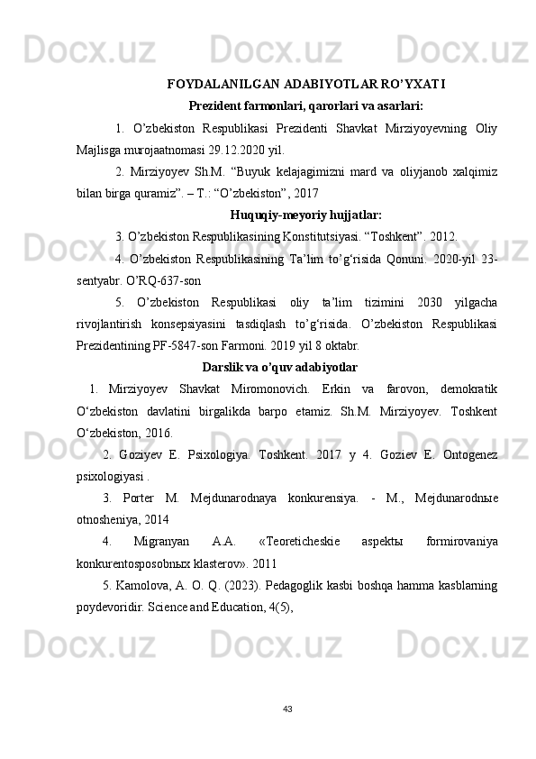 FOYDALANILGAN ADABIYOTLAR RO’YXATI
Prezident farmonlari, qarorlari va asarlari :
1.   O’zbekiston   Respublikasi   Prezidenti   Shavkat   Mirziyoyevning   Oliy
Majlisga murojaatnomasi 29.12.2020 yil.
2.   Mirziyoyev   Sh.M.   “Buyuk   kelajagimizni   mard   va   oliyjanob   xalqimiz
bilan birga quramiz”. – T.: “O’zbekiston”, 2017
Huquqiy-meyoriy hujjatlar:
3 . O’zbekiston Respublikasining Konstitutsiyasi. “Toshkent”. 2012.
4 .   O’zbekiston   Respublikasining   Ta’lim   to’g‘risida   Qonuni.   2020-yil   23-
sentyabr. O’RQ-637-son
5.   O’zbekiston   Respublikasi   oliy   ta’lim   tizimini   2030   yilgacha
rivojlantirish   konsepsiyasini   tasdiqlash   to’g‘risida.   O’zbekiston   Respublikasi
Prezidentining PF-5847-son Farmoni. 2019 yil 8 oktabr.
                                     Darslik va o’quv adabiyotlar
1. Mirziyoyev   Shavkat   Miromonovich.   Erkin   va   farovon,   demokratik
O‘zbekiston   davlatini   birgalikda   barpo   etamiz.   Sh.M.   Mirziyoyev.   Toshkent
O‘zbekiston, 2016.  
2.   Goziyev   E.   Psixologiya.   Toshkent.   2017   y   4.   Goziev   E.   Ontogenez
psixologiyasi . 
3.   Porter   M.   Mejdunarodnaya   konkurensiya.   -   M.,   Mejdunarodn ы e
otnosheniya, 2014
4.   Migranyan   A.A.   «Teoreticheskie   aspekt ы   formirovaniya
konkurentosposobn ы x klasterov». 2011
5. Kamolova, A. O. Q. (2023). Pedagoglik kasbi boshqa hamma kasblarning
poydevoridir. Science and Education, 4(5),  
43 