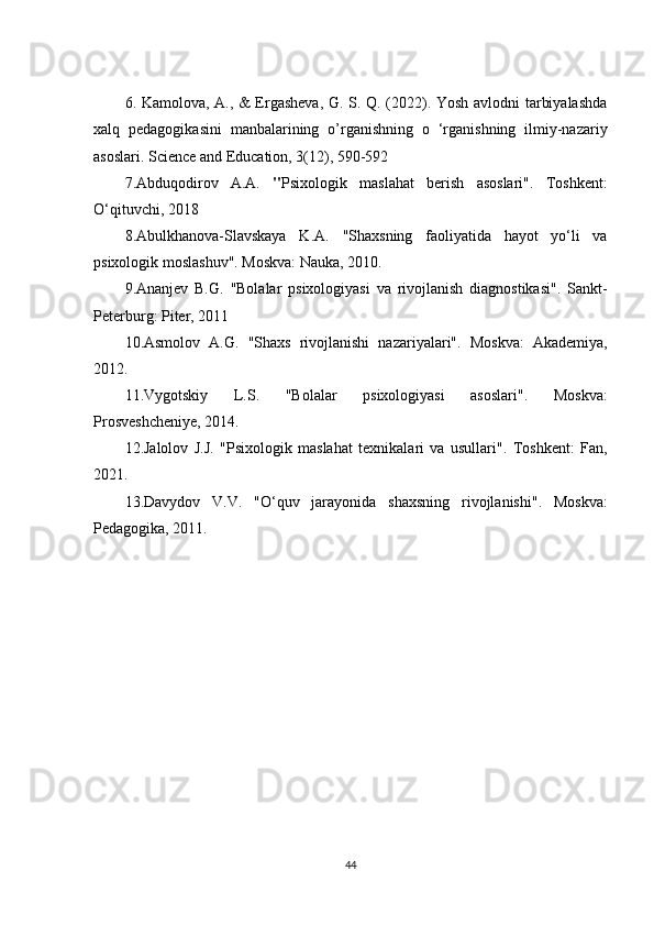 6. Kamolova, A., & Ergasheva, G. S. Q. (2022). Yosh avlodni tarbiyalashda
xalq   pedagogikasini   manbalarining   o’rganishning   o   ‘rganishning   ilmiy-nazariy
asoslari. Science and Education, 3(12), 590-592
7. Abduqodirov   A.A.   " Psixologik   maslahat   berish   asoslari" .   Toshkent:
O‘qituvchi, 2018
8.Abulkhanova-Slavskaya   K.A.   "Shaxsning   faoliyatida   hayot   yo‘li   va
psixologik moslashuv" . Moskva: Nauka, 2010.
9. Ananjev   B.G.   "Bolalar   psixologiyasi   va   rivojlanish   diagnostikasi" .   Sankt-
Peterburg: Piter, 2011
10.Asmolov   A.G.   "Shaxs   rivojlanishi   nazariyalari" .   Moskva:   Akademiya,
2012.
11. Vygotskiy   L.S.   "Bolalar   psixologiyasi   asoslari" .   Moskva:
Prosveshcheniye, 2014.
12. Jalolov   J.J.   "Psixologik   maslahat   texnikalari   va   usullari" .   Toshkent:   Fan,
2021.
13. Davydov   V.V.   "O‘quv   jarayonida   shaxsning   rivojlanishi" .   Moskva:
Pedagogika, 2011.
44 