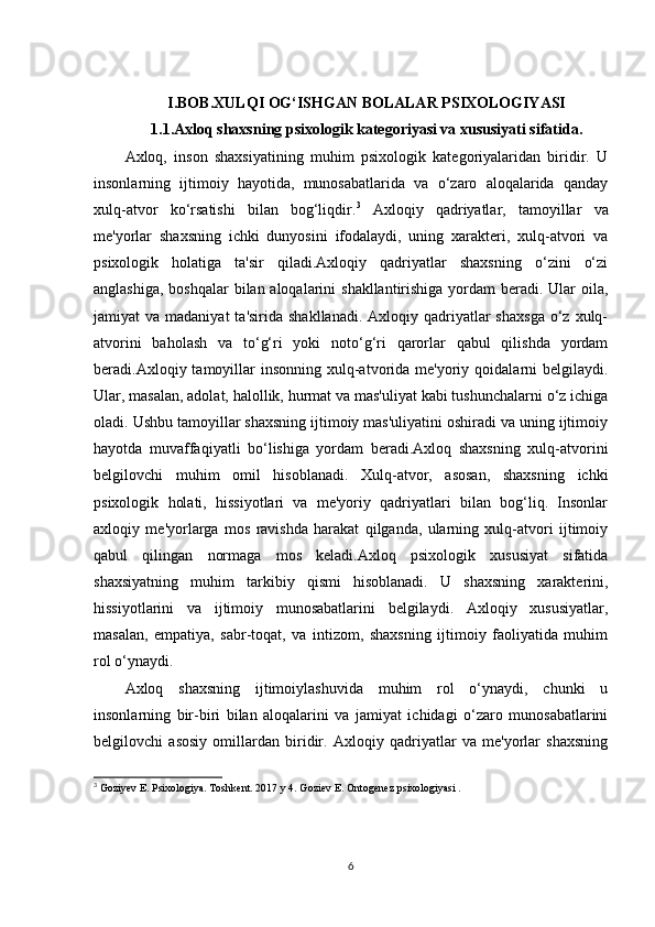 I.BOB.XULQI OG‘ISHGAN BOLALAR PSIXOLOGIYASI
1.1.Axloq shaxsning psixologik kategoriyasi va xususiyati sifatida.
Axloq,   inson   shaxsiyatining   muhim   psixologik   kategoriyalaridan   biridir.   U
insonlarning   ijtimoiy   hayotida,   munosabatlarida   va   o‘zaro   aloqalarida   qanday
xulq-atvor   ko‘rsatishi   bilan   bog‘liqdir. 3
  Axloqiy   qadriyatlar,   tamoyillar   va
me'yorlar   shaxsning   ichki   dunyosini   ifodalaydi,   uning   xarakteri,   xulq-atvori   va
psixologik   holatiga   ta'sir   qiladi.Axloqiy   qadriyatlar   shaxsning   o‘zini   o‘zi
anglashiga, boshqalar  bilan aloqalarini  shakllantirishiga yordam  beradi. Ular  oila,
jamiyat  va  madaniyat   ta'sirida  shakllanadi.  Axloqiy qadriyatlar  shaxsga  o‘z xulq-
atvorini   baholash   va   to‘g‘ri   yoki   noto‘g‘ri   qarorlar   qabul   qilishda   yordam
beradi.Axloqiy tamoyillar  insonning  xulq-atvorida  me'yoriy  qoidalarni  belgilaydi.
Ular, masalan, adolat, halollik, hurmat va mas'uliyat kabi tushunchalarni o‘z ichiga
oladi. Ushbu tamoyillar shaxsning ijtimoiy mas'uliyatini oshiradi va uning ijtimoiy
hayotda   muvaffaqiyatli   bo‘lishiga   yordam   beradi.Axloq   shaxsning   xulq-atvorini
belgilovchi   muhim   omil   hisoblanadi.   Xulq-atvor,   asosan,   shaxsning   ichki
psixologik   holati,   hissiyotlari   va   me'yoriy   qadriyatlari   bilan   bog‘liq.   Insonlar
axloqiy   me'yorlarga   mos   ravishda   harakat   qilganda,   ularning   xulq-atvori   ijtimoiy
qabul   qilingan   normaga   mos   keladi.Axloq   psixologik   xususiyat   sifatida
shaxsiyatning   muhim   tarkibiy   qismi   hisoblanadi.   U   shaxsning   xarakterini,
hissiyotlarini   va   ijtimoiy   munosabatlarini   belgilaydi.   Axloqiy   xususiyatlar,
masalan,   empatiya,   sabr-toqat,   va   intizom,   shaxsning   ijtimoiy   faoliyatida   muhim
rol o‘ynaydi.
Axloq   shaxsning   ijtimoiylashuvida   muhim   rol   o‘ynaydi,   chunki   u
insonlarning   bir-biri   bilan   aloqalarini   va   jamiyat   ichidagi   o‘zaro   munosabatlarini
belgilovchi   asosiy   omillardan   biridir.   Axloqiy   qadriyatlar   va   me'yorlar   shaxsning
3
 Goziyev E. Psixologiya. Toshkent. 2017 y 4. Goziev E. Ontogenez psixologiyasi . 
6 