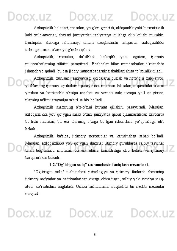 Axloqsizlik holatlari, masalan, yolg‘on gapirish, aldaganlik yoki hurmatsizlik
kabi   xulq-atvorlar,   shaxsni   jamiyatdan   izolyatsiya   qilishga   olib   kelishi   mumkin.
Boshqalar   shaxsga   ishonmay,   undan   uzoqlashishi   natijasida,   axloqsizlikka
uchragan inson o‘zini yolg‘iz his qiladi.
Axloqsizlik,   masalan,   do‘stlikda   befarqlik   yoki   egoizm,   ijtimoiy
munosabatlarning   sifatini   pasaytiradi.   Boshqalar   bilan   munosabatlar   o‘rnatishda
ishonch yo‘qoladi, bu esa jiddiy munosabatlarning shakllanishiga to‘sqinlik qiladi.
Axloqsizlik,   xususan,   jamiyatdagi   qoidalarni   buzish   va   noto‘g‘ri   xulq-atvor,
yoshlarning ijtimoiy tajribalarini pasaytirishi mumkin. Masalan, o‘quvchilar o‘zaro
yordam   va   hamkorlik   o‘rniga   raqobat   va   yomon   xulq-atvorga   yo‘l   qo‘yishsa,
ularning ta'lim jarayoniga ta'siri salbiy bo‘ladi.
Axloqsizlik   shaxsning   o‘z-o‘zini   hurmat   qilishini   pasaytiradi.   Masalan,
axloqsizlikka yo‘l qo‘ygan shaxs o‘zini  jamiyatda qabul qilinmaslikdan  xavotirda
bo‘lishi   mumkin,   bu   esa   ularning   o‘ziga   bo‘lgan   ishonchini   yo‘qotishiga   olib
keladi.
Axloqsizlik,   ba'zida,   ijtimoiy   stereotiplar   va   kamsitishga   sabab   bo‘ladi.
Masalan,   axloqsizlikka   yo‘l   qo‘ygan   shaxslar   ijtimoiy   guruhlarda   salbiy   tasvirlar
bilan   bog‘lanishi   mumkin,   bu   esa   ularni   kamsitishga   olib   keladi   va   ijtimoiy
barqarorlikni buzadi.
1.2. ”Og‘ishgan xulq” tushunchasini aniqlash mezonlari.
"Og‘ishgan   xulq"   tushunchasi   psixologiya   va   ijtimoiy   fanlarda   shaxsning
ijtimoiy me'yorlar va qadriyatlaridan chetga chiqadigan, salbiy yoki nojo'ya xulq-
atvor   ko‘rsatishini   anglatadi.   Ushbu   tushunchani   aniqlashda   bir   nechta   mezonlar
mavjud:
8 