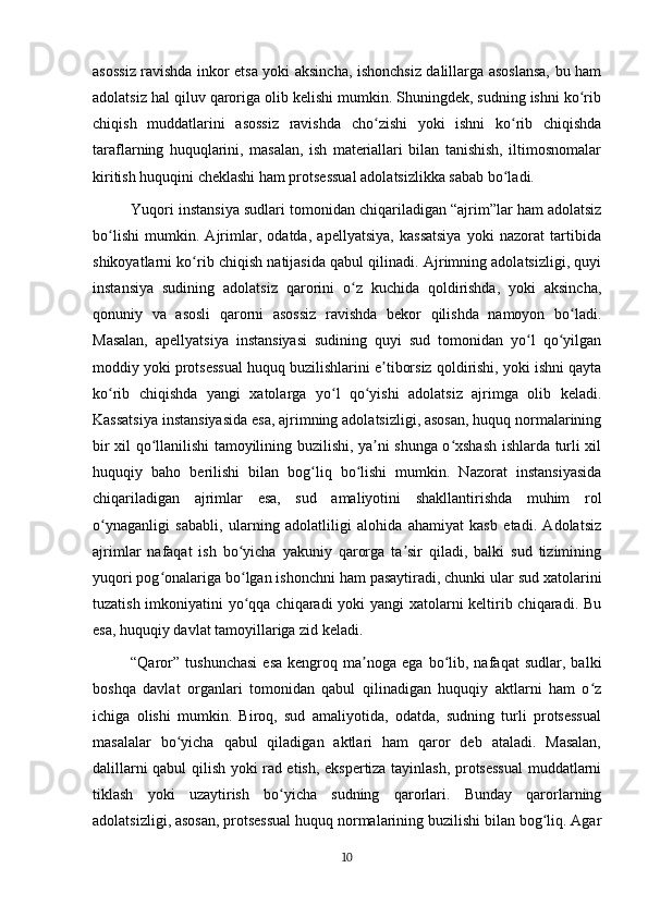 asossiz ravishda inkor etsa yoki aksincha, ishonchsiz dalillarga asoslansa, bu ham
adolatsiz hal qiluv qaroriga olib kelishi mumkin. Shuningdek, sudning ishni ko ribʻ
chiqish   muddatlarini   asossiz   ravishda   cho zishi   yoki   ishni   ko rib   chiqishda	
ʻ ʻ
taraflarning   huquqlarini,   masalan,   ish   materiallari   bilan   tanishish,   iltimosnomalar
kiritish huquqini cheklashi ham protsessual adolatsizlikka sabab bo ladi.	
ʻ
Yuqori instansiya sudlari tomonidan chiqariladigan “ajrim”lar ham adolatsiz
bo lishi   mumkin.   Ajrimlar,   odatda,   apellyatsiya,   kassatsiya   yoki   nazorat   tartibida	
ʻ
shikoyatlarni ko rib chiqish natijasida qabul qilinadi. Ajrimning adolatsizligi, quyi	
ʻ
instansiya   sudining   adolatsiz   qarorini   o z   kuchida   qoldirishda,   yoki   aksincha,	
ʻ
qonuniy   va   asosli   qarorni   asossiz   ravishda   bekor   qilishda   namoyon   bo ladi.	
ʻ
Masalan,   apellyatsiya   instansiyasi   sudining   quyi   sud   tomonidan   yo l   qo yilgan	
ʻ ʻ
moddiy yoki protsessual huquq buzilishlarini e tiborsiz qoldirishi, yoki ishni qayta	
ʼ
ko rib   chiqishda   yangi   xatolarga   yo l   qo yishi   adolatsiz   ajrimga   olib   keladi.	
ʻ ʻ ʻ
Kassatsiya instansiyasida esa, ajrimning adolatsizligi, asosan, huquq normalarining
bir xil qo llanilishi tamoyilining buzilishi, ya ni shunga o xshash ishlarda turli xil	
ʻ ʼ ʻ
huquqiy   baho   berilishi   bilan   bog liq   bo lishi   mumkin.   Nazorat   instansiyasida	
ʻ ʻ
chiqariladigan   ajrimlar   esa,   sud   amaliyotini   shakllantirishda   muhim   rol
o ynaganligi   sababli,   ularning   adolatliligi   alohida   ahamiyat   kasb   etadi.   Adolatsiz	
ʻ
ajrimlar   nafaqat   ish   bo yicha   yakuniy   qarorga   ta sir   qiladi,   balki   sud   tizimining	
ʻ ʼ
yuqori pog onalariga bo lgan ishonchni ham pasaytiradi, chunki ular sud xatolarini	
ʻ ʻ
tuzatish imkoniyatini  yo qqa chiqaradi yoki yangi xatolarni  keltirib chiqaradi. Bu	
ʻ
esa, huquqiy davlat tamoyillariga zid keladi.
“Qaror”   tushunchasi   esa   kengroq  ma noga   ega  bo lib,  nafaqat   sudlar,   balki	
ʼ ʻ
boshqa   davlat   organlari   tomonidan   qabul   qilinadigan   huquqiy   aktlarni   ham   o z	
ʻ
ichiga   olishi   mumkin.   Biroq,   sud   amaliyotida,   odatda,   sudning   turli   protsessual
masalalar   bo yicha   qabul   qiladigan   aktlari   ham   qaror   deb   ataladi.   Masalan,	
ʻ
dalillarni qabul qilish yoki rad etish, ekspertiza tayinlash, protsessual  muddatlarni
tiklash   yoki   uzaytirish   bo yicha   sudning   qarorlari.   Bunday   qarorlarning	
ʻ
adolatsizligi, asosan, protsessual huquq normalarining buzilishi bilan bog liq. Agar	
ʻ
10 