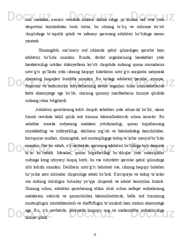 sud,   masalan,   asossiz   ravishda   muhim   dalilni   ishga   qo shishni   rad   etsa   yokiʻ
ekspertiza   tayinlashdan   bosh   tortsa,   bu   ishning   to liq   va   xolisona   ko rib	
ʻ ʻ
chiqilishiga   to sqinlik   qiladi   va   yakuniy   qarorning   adolatsiz   bo lishiga   zamin	
ʻ ʻ
yaratadi.
  Shuningdek,   ma muriy   sud   ishlarida   qabul   qilinadigan   qarorlar   ham	
ʼ
adolatsiz   bo lishi   mumkin.   Bunda,   davlat   organlarining   harakatlari   yoki	
ʻ
harakatsizligi   ustidan   shikoyatlarni   ko rib   chiqishda   sudning   qonun   normalarini	
ʻ
noto g ri   qo llashi   yoki   ishning   haqiqiy   holatlarini   noto g ri   aniqlashi   natijasida	
ʻ ʻ ʻ ʻ ʻ
shaxsning   huquqlari   buzilishi   mumkin.   Bu   turdagi   adolatsiz   qarorlar,   ayniqsa,
fuqarolar   va   tadbirkorlik   subyektlarining   davlat   organlari   bilan   munosabatlarida
katta   ahamiyatga   ega   bo lib,   ularning   qonuniy   manfaatlarini   himoya   qilishda	
ʻ
sudning rolini belgilaydi.
Adolatsiz   qarorlarning   kelib   chiqish   sabablari   juda   xilma-xil   bo lib,   ularni	
ʻ
tizimli   ravishda   tahlil   qilish   sud   tizimini   takomillashtirish   uchun   zarurdir.   Bu
sabablar   orasida   sudyaning   malakasi   yetishmasligi,   qonun   hujjatlarining
murakkabligi   va   ziddiyatliligi,   dalillarni   yig ish   va   baholashdagi   kamchiliklar,	
ʻ
korrupsiya omillari, shuningdek, sud mustaqilligiga tashqi ta sirlar mavjud bo lishi	
ʼ ʻ
mumkin. Har bir sabab, o z navbatida, qarorning adolatsiz bo lishiga turli darajada	
ʻ ʻ
ta sir   ko rsatadi.   Masalan,   qonun   hujjatlaridagi   bo shliqlar   yoki   noaniqliklar	
ʼ ʻ ʻ
sudyaga   keng   ixtiyoriy   huquq   berib,   bu   esa   subyektiv   qarorlar   qabul   qilinishiga
olib   kelishi   mumkin.   Dalillarni   noto g ri   baholash   esa,   ishning   haqiqiy   holatlari	
ʻ ʻ
bo yicha   xato   xulosalar   chiqarishga   sabab   bo ladi.   Korrupsiya   va   tashqi   ta sirlar	
ʻ ʻ ʼ
esa   sudning   xolisligini   butunlay   yo qqa   chiqaradi   va   adolat   tamoyilini   buzadi.	
ʻ
Shuning   uchun,   adolatsiz   qarorlarning   oldini   olish   uchun   nafaqat   sudyalarning
malakasini   oshirish   va   qonunchilikni   takomillashtirish,   balki   sud   tizimining
mustaqilligini mustahkamlash va shaffofligini ta minlash ham muhim ahamiyatga	
ʼ
ega.   Bu,   o z   navbatida,   jamiyatda   huquqiy   ong   va   madaniyatni   yuksaltirishga	
ʻ
xizmat qiladi.
11 