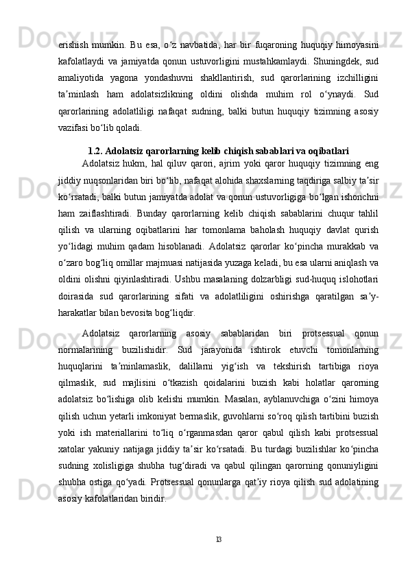 erishish   mumkin.   Bu   esa,   o z   navbatida,   har   bir   fuqaroning   huquqiy   himoyasiniʻ
kafolatlaydi   va   jamiyatda   qonun   ustuvorligini   mustahkamlaydi.   Shuningdek,   sud
amaliyotida   yagona   yondashuvni   shakllantirish,   sud   qarorlarining   izchilligini
ta minlash   ham   adolatsizlikning   oldini   olishda   muhim   rol   o ynaydi.   Sud	
ʼ ʻ
qarorlarining   adolatliligi   nafaqat   sudning,   balki   butun   huquqiy   tizimning   asosiy
vazifasi bo lib qoladi.	
ʻ
1.2. Adolatsiz qarorlarning kelib chiqish sabablari va oqibatlari
Adolatsiz   hukm,   hal   qiluv   qarori,   ajrim   yoki   qaror   huquqiy   tizimning   eng
jiddiy nuqsonlaridan biri bo lib, nafaqat alohida shaxslarning taqdiriga salbiy ta sir	
ʻ ʼ
ko rsatadi, balki butun jamiyatda adolat va qonun ustuvorligiga bo lgan ishonchni	
ʻ ʻ
ham   zaiflashtiradi.   Bunday   qarorlarning   kelib   chiqish   sabablarini   chuqur   tahlil
qilish   va   ularning   oqibatlarini   har   tomonlama   baholash   huquqiy   davlat   qurish
yo lidagi   muhim   qadam   hisoblanadi.   Adolatsiz   qarorlar   ko pincha   murakkab   va
ʻ ʻ
o zaro bog liq omillar majmuasi natijasida yuzaga keladi, bu esa ularni aniqlash va
ʻ ʻ
oldini   olishni   qiyinlashtiradi.  Ushbu   masalaning   dolzarbligi   sud-huquq  islohotlari
doirasida   sud   qarorlarining   sifati   va   adolatliligini   oshirishga   qaratilgan   sa y-	
ʼ
harakatlar bilan bevosita bog liqdir.	
ʻ
Adolatsiz   qarorlarning   asosiy   sabablaridan   biri   protsessual   qonun
normalarining   buzilishidir.   Sud   jarayonida   ishtirok   etuvchi   tomonlarning
huquqlarini   ta minlamaslik,   dalillarni   yig ish   va   tekshirish   tartibiga   rioya	
ʼ ʻ
qilmaslik,   sud   majlisini   o tkazish   qoidalarini   buzish   kabi   holatlar   qarorning	
ʻ
adolatsiz   bo lishiga   olib   kelishi   mumkin.   Masalan,   ayblanuvchiga   o zini   himoya	
ʻ ʻ
qilish uchun yetarli imkoniyat bermaslik, guvohlarni so roq qilish tartibini buzish	
ʻ
yoki   ish   materiallarini   to liq   o rganmasdan   qaror   qabul   qilish   kabi   protsessual	
ʻ ʻ
xatolar   yakuniy   natijaga   jiddiy   ta sir   ko rsatadi.   Bu   turdagi   buzilishlar   ko pincha	
ʼ ʻ ʻ
sudning   xolisligiga   shubha   tug diradi   va   qabul   qilingan   qarorning   qonuniyligini	
ʻ
shubha   ostiga   qo yadi.   Protsessual   qonunlarga   qat iy   rioya   qilish   sud   adolatining	
ʻ ʼ
asosiy kafolatlaridan biridir.
13 