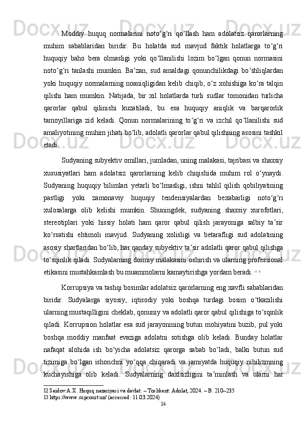 Moddiy   huquq   normalarini   noto g ri   qo llash   ham   adolatsiz   qarorlarningʻ ʻ ʻ
muhim   sabablaridan   biridir.   Bu   holatda   sud   mavjud   faktik   holatlarga   to g ri	
ʻ ʻ
huquqiy   baho   bera   olmasligi   yoki   qo llanilishi   lozim   bo lgan   qonun   normasini	
ʻ ʻ
noto g ri   tanlashi   mumkin.   Ba zan,   sud   amaldagi   qonunchilikdagi   bo shliqlardan	
ʻ ʻ ʼ ʻ
yoki  huquqiy normalarning noaniqligidan kelib chiqib, o z  xohishiga ko ra talqin	
ʻ ʻ
qilishi   ham   mumkin.   Natijada,   bir   xil   holatlarda   turli   sudlar   tomonidan   turlicha
qarorlar   qabul   qilinishi   kuzatiladi,   bu   esa   huquqiy   aniqlik   va   barqarorlik
tamoyillariga   zid   keladi.   Qonun   normalarining   to g ri   va   izchil   qo llanilishi   sud	
ʻ ʻ ʻ
amaliyotining muhim jihati bo lib, adolatli qarorlar qabul qilishning asosini tashkil	
ʻ
etadi.
Sudyaning subyektiv omillari, jumladan, uning malakasi, tajribasi va shaxsiy
xususiyatlari   ham   adolatsiz   qarorlarning   kelib   chiqishida   muhim   rol   o ynaydi.	
ʻ
Sudyaning   huquqiy   bilimlari   yetarli   bo lmasligi,   ishni   tahlil   qilish   qobiliyatining	
ʻ
pastligi   yoki   zamonaviy   huquqiy   tendensiyalardan   bexabarligi   noto g ri	
ʻ ʻ
xulosalarga   olib   kelishi   mumkin.   Shuningdek,   sudyaning   shaxsiy   xurofotlari,
stereotiplari   yoki   hissiy   holati   ham   qaror   qabul   qilish   jarayoniga   salbiy   ta sir
ʼ
ko rsatishi   ehtimoli   mavjud.   Sudyaning   xolisligi   va   betarafligi   sud   adolatining	
ʻ
asosiy shartlaridan bo lib, har qanday subyektiv ta sir adolatli qaror qabul qilishga	
ʻ ʼ
to sqinlik qiladi. Sudyalarning doimiy malakasini oshirish va ularning professional	
ʻ
etikasini mustahkamlash bu muammolarni kamaytirishga yordam beradi.   12
  13
Korrupsiya va tashqi bosimlar adolatsiz qarorlarning eng xavfli sabablaridan
biridir.   Sudyalarga   siyosiy,   iqtisodiy   yoki   boshqa   turdagi   bosim   o tkazilishi	
ʻ
ularning mustaqilligini cheklab, qonuniy va adolatli qaror qabul qilishiga to sqinlik	
ʻ
qiladi. Korrupsion holatlar esa sud jarayonining butun mohiyatini buzib, pul yoki
boshqa   moddiy   manfaat   evaziga   adolatni   sotishga   olib   keladi.   Bunday   holatlar
nafaqat   alohida   ish   bo yicha   adolatsiz   qarorga   sabab   bo ladi,   balki   butun   sud	
ʻ ʻ
tizimiga   bo lgan   ishonchni   yo qqa   chiqaradi   va   jamiyatda   huquqiy   nihilizmning	
ʻ ʻ
kuchayishiga   olib   keladi.   Sudyalarning   daxlsizligini   ta minlash   va   ularni   har	
ʼ
12  Saidov A.X. Huquq nazariyasi va davlat. – Toshkent: Adolat, 2024. – B. 210–235
13  https://www.supcourt.uz/ (accessed: 11.03.2024)
14 