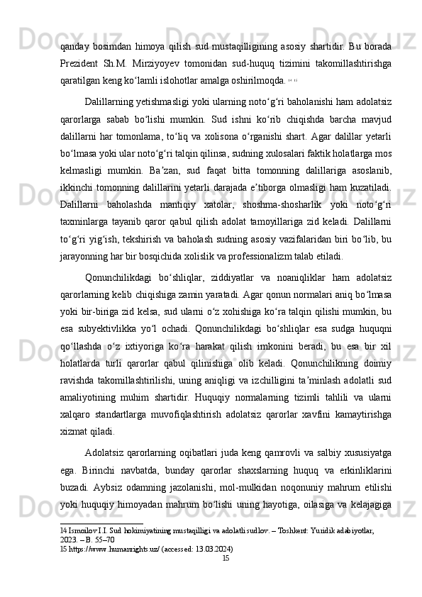 qanday   bosimdan   himoya   qilish   sud   mustaqilligining   asosiy   shartidir.   Bu   borada
Prezident   Sh.M.   Mirziyoyev   tomonidan   sud-huquq   tizimini   takomillashtirishga
qaratilgan keng ko lamli islohotlar amalga oshirilmoqda.ʻ   14
  15
Dalillarning yetishmasligi yoki ularning noto g ri baholanishi ham adolatsiz	
ʻ ʻ
qarorlarga   sabab   bo lishi   mumkin.   Sud   ishni   ko rib   chiqishda   barcha   mavjud	
ʻ ʻ
dalillarni   har   tomonlama,   to liq  va   xolisona   o rganishi   shart.   Agar   dalillar   yetarli	
ʻ ʻ
bo lmasa yoki ular noto g ri talqin qilinsa, sudning xulosalari faktik holatlarga mos	
ʻ ʻ ʻ
kelmasligi   mumkin.   Ba zan,   sud   faqat   bitta   tomonning   dalillariga   asoslanib,	
ʼ
ikkinchi tomonning dalillarini yetarli darajada e tiborga olmasligi ham kuzatiladi.	
ʼ
Dalillarni   baholashda   mantiqiy   xatolar,   shoshma-shosharlik   yoki   noto g ri	
ʻ ʻ
taxminlarga   tayanib   qaror   qabul   qilish   adolat   tamoyillariga   zid   keladi.   Dalillarni
to g ri  yig ish, tekshirish  va baholash  sudning asosiy  vazifalaridan biri  bo lib, bu	
ʻ ʻ ʻ ʻ
jarayonning har bir bosqichida xolislik va professionalizm talab etiladi.
Qonunchilikdagi   bo shliqlar,   ziddiyatlar   va   noaniqliklar   ham   adolatsiz	
ʻ
qarorlarning kelib chiqishiga zamin yaratadi. Agar qonun normalari aniq bo lmasa	
ʻ
yoki bir-biriga zid kelsa, sud ularni o z xohishiga ko ra talqin qilishi mumkin, bu	
ʻ ʻ
esa   subyektivlikka   yo l   ochadi.   Qonunchilikdagi   bo shliqlar   esa   sudga   huquqni	
ʻ ʻ
qo llashda   o z   ixtiyoriga   ko ra   harakat   qilish   imkonini   beradi,   bu   esa   bir   xil	
ʻ ʻ ʻ
holatlarda   turli   qarorlar   qabul   qilinishiga   olib   keladi.   Qonunchilikning   doimiy
ravishda   takomillashtirilishi,   uning   aniqligi   va   izchilligini   ta minlash   adolatli   sud	
ʼ
amaliyotining   muhim   shartidir.   Huquqiy   normalarning   tizimli   tahlili   va   ularni
xalqaro   standartlarga   muvofiqlashtirish   adolatsiz   qarorlar   xavfini   kamaytirishga
xizmat qiladi.
Adolatsiz   qarorlarning   oqibatlari   juda   keng   qamrovli   va   salbiy   xususiyatga
ega.   Birinchi   navbatda,   bunday   qarorlar   shaxslarning   huquq   va   erkinliklarini
buzadi.   Aybsiz   odamning   jazolanishi,   mol-mulkidan   noqonuniy   mahrum   etilishi
yoki   huquqiy   himoyadan   mahrum   bo lishi   uning   hayotiga,   oilasiga   va   kelajagiga	
ʻ
14  Ismoilov I.I. Sud hokimiyatining mustaqilligi va adolatli sudlov. – Toshkent: Yuridik adabiyotlar, 
2023. – B. 55–70
15  https://www.humanrights.uz/ (accessed: 13.03.2024)
15 