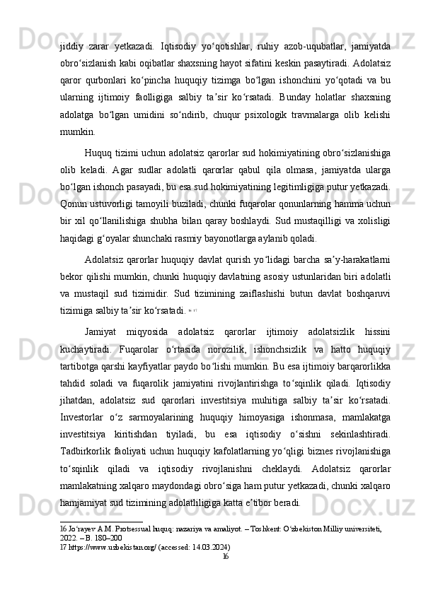 jiddiy   zarar   yetkazadi.   Iqtisodiy   yo qotishlar,   ruhiy   azob-uqubatlar,   jamiyatdaʻ
obro sizlanish kabi oqibatlar shaxsning hayot sifatini keskin pasaytiradi. Adolatsiz	
ʻ
qaror   qurbonlari   ko pincha   huquqiy   tizimga   bo lgan   ishonchini   yo qotadi   va   bu	
ʻ ʻ ʻ
ularning   ijtimoiy   faolligiga   salbiy   ta sir   ko rsatadi.   Bunday   holatlar   shaxsning	
ʼ ʻ
adolatga   bo lgan   umidini   so ndirib,   chuqur   psixologik   travmalarga   olib   kelishi	
ʻ ʻ
mumkin.
Huquq tizimi uchun adolatsiz qarorlar sud hokimiyatining obro sizlanishiga	
ʻ
olib   keladi.   Agar   sudlar   adolatli   qarorlar   qabul   qila   olmasa,   jamiyatda   ularga
bo lgan ishonch pasayadi, bu esa sud hokimiyatining legitimligiga putur yetkazadi.	
ʻ
Qonun ustuvorligi tamoyili buziladi, chunki fuqarolar qonunlarning hamma uchun
bir   xil   qo llanilishiga   shubha   bilan   qaray   boshlaydi.   Sud   mustaqilligi   va   xolisligi	
ʻ
haqidagi g oyalar shunchaki rasmiy bayonotlarga aylanib qoladi. 
ʻ
Adolatsiz   qarorlar   huquqiy   davlat   qurish   yo lidagi   barcha   sa y-harakatlarni	
ʻ ʼ
bekor qilishi mumkin, chunki huquqiy davlatning asosiy ustunlaridan biri adolatli
va   mustaqil   sud   tizimidir.   Sud   tizimining   zaiflashishi   butun   davlat   boshqaruvi
tizimiga salbiy ta sir ko rsatadi.	
ʼ ʻ   16
  17
Jamiyat   miqyosida   adolatsiz   qarorlar   ijtimoiy   adolatsizlik   hissini
kuchaytiradi.   Fuqarolar   o rtasida   norozilik,   ishonchsizlik   va   hatto   huquqiy	
ʻ
tartibotga qarshi kayfiyatlar paydo bo lishi mumkin. Bu esa ijtimoiy barqarorlikka	
ʻ
tahdid   soladi   va   fuqarolik   jamiyatini   rivojlantirishga   to sqinlik   qiladi.   Iqtisodiy	
ʻ
jihatdan,   adolatsiz   sud   qarorlari   investitsiya   muhitiga   salbiy   ta sir   ko rsatadi.	
ʼ ʻ
Investorlar   o z   sarmoyalarining   huquqiy   himoyasiga   ishonmasa,   mamlakatga	
ʻ
investitsiya   kiritishdan   tiyiladi,   bu   esa   iqtisodiy   o sishni   sekinlashtiradi.	
ʻ
Tadbirkorlik faoliyati  uchun huquqiy kafolatlarning yo qligi  biznes rivojlanishiga	
ʻ
to sqinlik   qiladi   va   iqtisodiy   rivojlanishni   cheklaydi.   Adolatsiz   qarorlar	
ʻ
mamlakatning xalqaro maydondagi obro siga ham putur yetkazadi, chunki xalqaro	
ʻ
hamjamiyat sud tizimining adolatliligiga katta e tibor beradi.	
ʼ
16  Jo rayev A.M. Protsessual huquq: nazariya va amaliyot. – Toshkent: O zbekiston Milliy universiteti, 	
ʻ ʻ
2022. – B. 180–200
17  https://www.uzbekistan.org/ (accessed: 14.03.2024)
16 