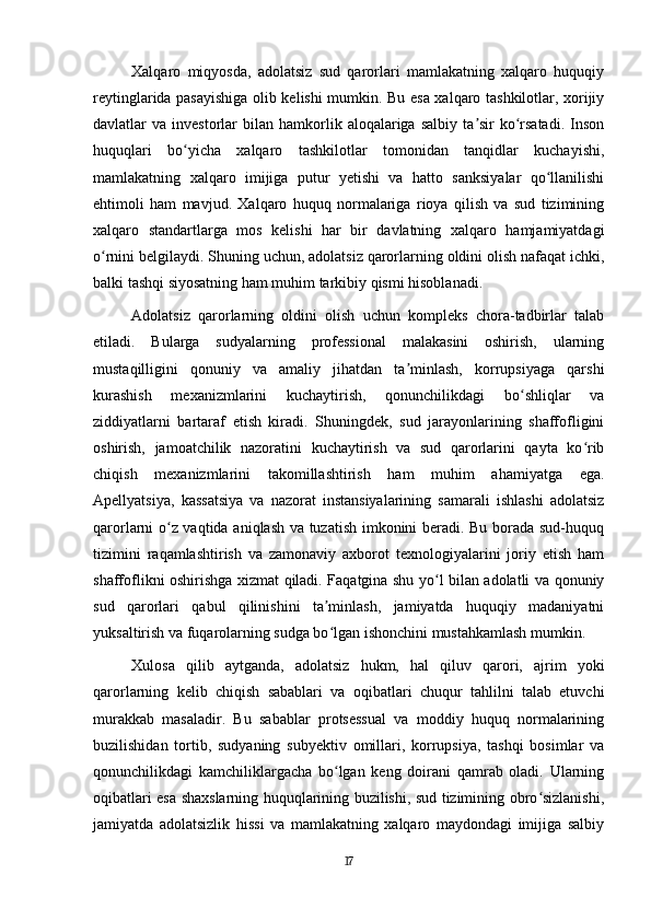 Xalqaro   miqyosda,   adolatsiz   sud   qarorlari   mamlakatning   xalqaro   huquqiy
reytinglarida pasayishiga olib kelishi mumkin. Bu esa xalqaro tashkilotlar, xorijiy
davlatlar   va  investorlar   bilan   hamkorlik  aloqalariga  salbiy   ta sir  ko rsatadi.  Insonʼ ʻ
huquqlari   bo yicha   xalqaro   tashkilotlar   tomonidan   tanqidlar   kuchayishi,	
ʻ
mamlakatning   xalqaro   imijiga   putur   yetishi   va   hatto   sanksiyalar   qo llanilishi	
ʻ
ehtimoli   ham   mavjud.   Xalqaro   huquq   normalariga   rioya   qilish   va   sud   tizimining
xalqaro   standartlarga   mos   kelishi   har   bir   davlatning   xalqaro   hamjamiyatdagi
o rnini belgilaydi. Shuning uchun, adolatsiz qarorlarning oldini olish nafaqat ichki,	
ʻ
balki tashqi siyosatning ham muhim tarkibiy qismi hisoblanadi.
Adolatsiz   qarorlarning   oldini   olish   uchun   kompleks   chora-tadbirlar   talab
etiladi.   Bularga   sudyalarning   professional   malakasini   oshirish,   ularning
mustaqilligini   qonuniy   va   amaliy   jihatdan   ta minlash,   korrupsiyaga   qarshi	
ʼ
kurashish   mexanizmlarini   kuchaytirish,   qonunchilikdagi   bo shliqlar   va	
ʻ
ziddiyatlarni   bartaraf   etish   kiradi.   Shuningdek,   sud   jarayonlarining   shaffofligini
oshirish,   jamoatchilik   nazoratini   kuchaytirish   va   sud   qarorlarini   qayta   ko rib	
ʻ
chiqish   mexanizmlarini   takomillashtirish   ham   muhim   ahamiyatga   ega.
Apellyatsiya,   kassatsiya   va   nazorat   instansiyalarining   samarali   ishlashi   adolatsiz
qarorlarni o z vaqtida aniqlash va tuzatish imkonini beradi. Bu borada sud-huquq	
ʻ
tizimini   raqamlashtirish   va   zamonaviy   axborot   texnologiyalarini   joriy   etish   ham
shaffoflikni oshirishga xizmat qiladi. Faqatgina shu yo l bilan adolatli va qonuniy	
ʻ
sud   qarorlari   qabul   qilinishini   ta minlash,   jamiyatda   huquqiy   madaniyatni	
ʼ
yuksaltirish va fuqarolarning sudga bo lgan ishonchini mustahkamlash mumkin.
ʻ
Xulosa   qilib   aytganda,   adolatsiz   hukm,   hal   qiluv   qarori,   ajrim   yoki
qarorlarning   kelib   chiqish   sabablari   va   oqibatlari   chuqur   tahlilni   talab   etuvchi
murakkab   masaladir.   Bu   sabablar   protsessual   va   moddiy   huquq   normalarining
buzilishidan   tortib,   sudyaning   subyektiv   omillari,   korrupsiya,   tashqi   bosimlar   va
qonunchilikdagi   kamchiliklargacha   bo lgan   keng   doirani   qamrab   oladi.   Ularning
ʻ
oqibatlari esa shaxslarning huquqlarining buzilishi, sud tizimining obro sizlanishi,	
ʻ
jamiyatda   adolatsizlik   hissi   va   mamlakatning   xalqaro   maydondagi   imijiga   salbiy
17 