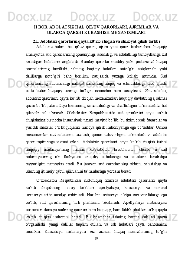 II BOB. ADOLATSIZ HAL QILUV QARORLARI, AJRIMLAR VA
ULARGA QARSHI KURASHISH MEXANIZMLARI
2.1. Adolatsiz qarorlarni qayta k0’rib chiqish va shikoyat qilish tartibi
Adolatsiz   hukm,   hal   qiluv   qarori,   ajrim   yoki   qaror   tushunchasi   huquqiy
amaliyotda sud qarorlarining qonuniyligi, asosliligi va adolatliligi tamoyillariga zid
keladigan   holatlarni   anglatadi.   Bunday   qarorlar   moddiy   yoki   protsessual   huquq
normalarining   buzilishi,   ishning   haqiqiy   holatlari   noto g ri   aniqlanishi   yokiʻ ʻ
dalillarga   noto g ri   baho   berilishi   natijasida   yuzaga   kelishi   mumkin.   Sud	
ʻ ʻ
qarorlarining   adolatsizligi   nafaqat   shaxsning   huquq   va   erkinliklariga   daxl   qiladi,
balki   butun   huquqiy   tizimga   bo lgan   ishonchni   ham   susaytiradi.   Shu   sababli,	
ʻ
adolatsiz qarorlarni qayta ko rib chiqish mexanizmlari huquqiy davlatning ajralmas	
ʻ
qismi bo lib, ular adliya tizimining samaradorligi va shaffofligini ta minlashda hal	
ʻ ʼ
qiluvchi   rol   o ynaydi.   O zbekiston   Respublikasida   sud   qarorlarini   qayta   ko rib	
ʻ ʻ ʻ
chiqishning bir necha instansiyali tizimi mavjud bo lib, bu tizim orqali fuqarolar va	
ʻ
yuridik shaxslar o z huquqlarini himoya qilish imkoniyatiga ega bo ladilar. Ushbu	
ʻ ʻ
mexanizmlar   sud   xatolarini   tuzatish,   qonun   ustuvorligini   ta minlash   va   adolatni	
ʼ
qaror   toptirishga   xizmat   qiladi.   Adolatsiz   qarorlarni   qayta   ko rib   chiqish   tartibi	
ʻ
huquqiy   madaniyatning   muhim   ko rsatkichi   hisoblanadi,   chunki   u   sud	
ʻ
hokimiyatining   o z   faoliyatini   tanqidiy   baholashga   va   xatolarni   tuzatishga	
ʻ
tayyorligini   namoyish   etadi.   Bu   jarayon   sud   qarorlarining   sifatini   oshirishga   va
ularning ijtimoiy qabul qilinishini ta minlashga yordam beradi.	
ʼ
O zbekiston   Respublikasi   sud-huquq   tizimida   adolatsiz   qarorlarni   qayta	
ʻ
ko rib   chiqishning   asosiy   tartiblari   apellyatsiya,   kassatsiya   va   nazorat	
ʻ
instansiyalarida   amalga   oshiriladi.   Har   bir   instansiya   o ziga   xos   vazifalarga   ega	
ʻ
bo lib,   sud   qarorlarining   turli   jihatlarini   tekshiradi.   Apellyatsiya   instansiyasi	
ʻ
birinchi instansiya sudining qarorini ham huquqiy, ham faktik jihatdan to liq qayta	
ʻ
ko rib   chiqish   imkonini   beradi.   Bu   bosqichda   ishning   barcha   dalillari   qayta	
ʻ
o rganilishi,   yangi   dalillar   taqdim   etilishi   va   ish   holatlari   qayta   baholanishi
ʻ
mumkin.   Kassatsiya   instansiyasi   esa   asosan   huquq   normalarining   to g ri	
ʻ ʻ
19 