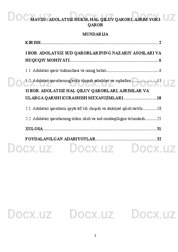 MAVZU: ADOLATSIZ HUKM, HAL QILUV QARORI, AJRIM YOKI
QAROR
MUNDARIJA
KIRISH ............................................................................................................................................................................ 2
I BOB. ADOLATSIZ SUD QARORLARINING NAZARIY ASOSLARI VA 
HUQUQIY MOHIYATI .................................................................................................................................. 6
1.1. Adolatsiz qaror tushunchasi va uning turlari ............................................................................ 6
1.2. Adolatsiz qarorlarning kelib chiqish sabablari va oqibatlari ..................................... 13
II BOB. ADOLATSIZ HAL QILUV QARORLARI, AJRIMLAR VA 
ULARGA QARSHI KURASHISH MEXANIZMLARI ................................................. 18
2.1. Adolatsiz qarorlarni qayta k0’rib chiqish va shikoyat qilish tartibi .................... 18
2.2. Adolatsiz qarorlarning oldini olish va sud mustaqilligini ta'minlash ................. 25
XULOSA ..................................................................................................................................................................... 31
FOYDALANILGAN ADABIYOTLAR ......................................................................................... 32
2 