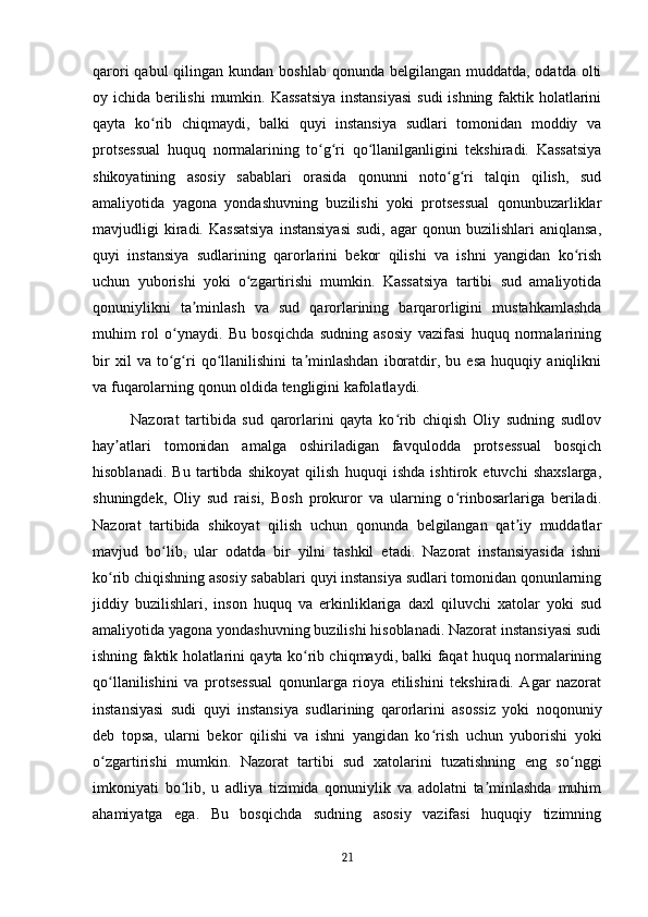 qarori  qabul  qilingan kundan boshlab  qonunda belgilangan muddatda, odatda  olti
oy ichida berilishi  mumkin. Kassatsiya  instansiyasi  sudi  ishning faktik holatlarini
qayta   ko rib   chiqmaydi,   balki   quyi   instansiya   sudlari   tomonidan   moddiy   vaʻ
protsessual   huquq   normalarining   to g ri   qo llanilganligini   tekshiradi.   Kassatsiya	
ʻ ʻ ʻ
shikoyatining   asosiy   sabablari   orasida   qonunni   noto g ri   talqin   qilish,   sud	
ʻ ʻ
amaliyotida   yagona   yondashuvning   buzilishi   yoki   protsessual   qonunbuzarliklar
mavjudligi   kiradi.  Kassatsiya  instansiyasi   sudi,  agar   qonun  buzilishlari   aniqlansa,
quyi   instansiya   sudlarining   qarorlarini   bekor   qilishi   va   ishni   yangidan   ko rish	
ʻ
uchun   yuborishi   yoki   o zgartirishi   mumkin.   Kassatsiya   tartibi   sud   amaliyotida	
ʻ
qonuniylikni   ta minlash   va   sud   qarorlarining   barqarorligini   mustahkamlashda	
ʼ
muhim   rol   o ynaydi.   Bu   bosqichda   sudning   asosiy   vazifasi   huquq   normalarining	
ʻ
bir   xil   va   to g ri   qo llanilishini   ta minlashdan   iboratdir,   bu   esa   huquqiy   aniqlikni
ʻ ʻ ʻ ʼ
va fuqarolarning qonun oldida tengligini kafolatlaydi.
Nazorat   tartibida   sud   qarorlarini   qayta   ko rib   chiqish   Oliy   sudning   sudlov	
ʻ
hay atlari   tomonidan   amalga   oshiriladigan   favqulodda   protsessual   bosqich	
ʼ
hisoblanadi.   Bu   tartibda   shikoyat   qilish   huquqi   ishda   ishtirok   etuvchi   shaxslarga,
shuningdek,   Oliy   sud   raisi,   Bosh   prokuror   va   ularning   o rinbosarlariga   beriladi.	
ʻ
Nazorat   tartibida   shikoyat   qilish   uchun   qonunda   belgilangan   qat iy   muddatlar	
ʼ
mavjud   bo lib,   ular   odatda   bir   yilni   tashkil   etadi.   Nazorat   instansiyasida   ishni	
ʻ
ko rib chiqishning asosiy sabablari quyi instansiya sudlari tomonidan qonunlarning	
ʻ
jiddiy   buzilishlari,   inson   huquq   va   erkinliklariga   daxl   qiluvchi   xatolar   yoki   sud
amaliyotida yagona yondashuvning buzilishi hisoblanadi. Nazorat instansiyasi sudi
ishning faktik holatlarini qayta ko rib chiqmaydi, balki faqat huquq normalarining	
ʻ
qo llanilishini   va   protsessual   qonunlarga   rioya   etilishini   tekshiradi.   Agar   nazorat	
ʻ
instansiyasi   sudi   quyi   instansiya   sudlarining   qarorlarini   asossiz   yoki   noqonuniy
deb   topsa,   ularni   bekor   qilishi   va   ishni   yangidan   ko rish   uchun   yuborishi   yoki	
ʻ
o zgartirishi   mumkin.   Nazorat   tartibi   sud   xatolarini   tuzatishning   eng   so nggi	
ʻ ʻ
imkoniyati   bo lib,   u   adliya   tizimida   qonuniylik   va   adolatni   ta minlashda   muhim	
ʻ ʼ
ahamiyatga   ega.   Bu   bosqichda   sudning   asosiy   vazifasi   huquqiy   tizimning
21 