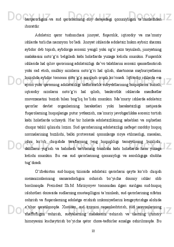 barqarorligini   va   sud   qarorlarining   oliy   darajadagi   qonuniyligini   ta minlashdanʼ
iboratdir.
Adolatsiz   qaror   tushunchasi   jinoyat,   fuqarolik,   iqtisodiy   va   ma muriy	
ʼ
ishlarda turlicha namoyon bo ladi. Jinoyat ishlarida adolatsiz hukm aybsiz shaxsni	
ʻ
aybdor   deb   topish,   aybdorga   asossiz   yengil   yoki   og ir   jazo  tayinlash,   jinoyatning	
ʻ
malakasini   noto g ri   belgilash   kabi   holatlarda   yuzaga   kelishi   mumkin.   Fuqarolik	
ʻ ʻ
ishlarida hal qiluv qarorining adolatsizligi da vo talablarini asossiz qanoatlantirish	
ʼ
yoki   rad   etish,   mulkiy   nizolarni   noto g ri   hal   qilish,   shartnoma   majburiyatlarini	
ʻ ʻ
buzishda aybdor tomonni noto g ri aniqlash orqali ko rinadi. Iqtisodiy ishlarda esa	
ʻ ʻ ʻ
ajrim yoki qarorning adolatsizligi tadbirkorlik subyektlarining huquqlarini buzish,
iqtisodiy   nizolarni   noto g ri   hal   qilish,   bankrotlik   ishlarida   manfaatlar	
ʻ ʻ
muvozanatini   buzish   bilan   bog liq   bo lishi   mumkin.   Ma muriy   ishlarda   adolatsiz	
ʻ ʻ ʼ
qarorlar   davlat   organlarining   harakatlari   yoki   harakatsizligi   natijasida
fuqarolarning huquqlariga putur yetkazish, ma muriy javobgarlikka asossiz tortish	
ʼ
kabi   holatlarda   uchraydi.   Har   bir   holatda   adolatsizlikning   sabablari   va   oqibatlari
chuqur tahlil qilinishi lozim. Sud qarorlarining adolatsizligi nafaqat moddiy huquq
normalarining   buzilishi,   balki   protsessual   qonunlarga   rioya   etilmasligi,   masalan,
ishni   ko rib   chiqishda   taraflarning   teng   huquqliligi   tamoyilining   buzilishi,	
ʻ
dalillarni   yig ish   va   baholash   tartibining   buzilishi   kabi   holatlarda   ham   yuzaga	
ʻ
kelishi   mumkin.   Bu   esa   sud   qarorlarining   qonuniyligi   va   asosliligiga   shubha
tug diradi.	
ʻ
O zbekiston   sud-huquq   tizimida   adolatsiz   qarorlarni   qayta   ko rib   chiqish	
ʻ ʻ
mexanizmlarining   samaradorligini   oshirish   bo yicha   doimiy   ishlar   olib	
ʻ
borilmoqda.   Prezident   Sh.M.   Mirziyoyev   tomonidan   ilgari   surilgan   sud-huquq
islohotlari doirasida sudlarning mustaqilligini ta minlash, sud qarorlarining sifatini	
ʼ
oshirish va fuqarolarning adolatga erishish imkoniyatlarini kengaytirishga alohida
e tibor   qaratilmoqda.   Xususan,   sud   tizimini   raqamlashtirish,   sud   jarayonlarining	
ʼ
shaffofligini   oshirish,   sudyalarning   malakasini   oshirish   va   ularning   ijtimoiy
himoyasini   kuchaytirish   bo yicha   qator   chora-tadbirlar   amalga   oshirilmoqda.   Bu	
ʻ
22 