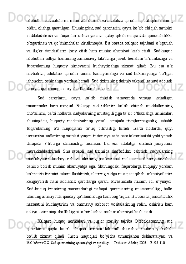 islohotlar sud xatolarini minimallashtirish va adolatsiz qarorlar qabul qilinishining
oldini olishga qaratilgan. Shuningdek, sud qarorlarini qayta ko rib chiqish tartibiniʻ
soddalashtirish   va   fuqarolar   uchun   yanada   qulay   qilish   maqsadida   qonunchilikka
o zgartirish   va   qo shimchalar   kiritilmoqda.   Bu   borada   xalqaro   tajribani   o rganish	
ʻ ʻ ʻ
va   ilg or   standartlarni   joriy   etish   ham   muhim   ahamiyat   kasb   etadi.   Sud-huquq	
ʻ
islohotlari adliya tizimining zamonaviy talablarga javob berishini ta minlashga va	
ʼ
fuqarolarning   huquqiy   himoyasini   kuchaytirishga   xizmat   qiladi.   Bu   esa   o z	
ʻ
navbatida,   adolatsiz   qarorlar   sonini   kamaytirishga   va   sud   hokimiyatiga   bo lgan	
ʻ
ishonchni oshirishga yordam beradi. Sud tizimining doimiy takomillashuvi adolatli
jamiyat qurishning asosiy shartlaridan biridir.   18
Sud   qarorlarini   qayta   ko rib   chiqish   jarayonida   yuzaga   keladigan	
ʻ
muammolar   ham   mavjud.   Bularga   sud   ishlarini   ko rib   chiqish   muddatlarining	
ʻ
cho zilishi, ba zi hollarda sudyalarning mustaqilligiga ta sir o tkazishga urinishlar,	
ʻ ʼ ʼ ʻ
shuningdek,   huquqiy   madaniyatning   yetarli   darajada   rivojlanmaganligi   sababli
fuqarolarning   o z   huquqlarini   to liq   bilmasligi   kiradi.   Ba zi   hollarda,   quyi	
ʻ ʻ ʼ
instansiya sudlarining xatolari yuqori instansiyalarda ham takrorlanishi yoki yetarli
darajada   e tiborga   olinmasligi   mumkin.   Bu   esa   adolatga   erishish   jarayonini	
ʼ
murakkablashtiradi.   Shu   sababli,   sud   tizimida   shaffoflikni   oshirish,   sudyalarning
mas uliyatini   kuchaytirish   va   ularning   professional   malakasini   doimiy   ravishda	
ʼ
oshirib   borish   muhim   ahamiyatga   ega.   Shuningdek,   fuqarolarga   huquqiy   yordam
ko rsatish tizimini takomillashtirish, ularning sudga murojaat qilish imkoniyatlarini
ʻ
kengaytirish   ham   adolatsiz   qarorlarga   qarshi   kurashishda   muhim   rol   o ynaydi.	
ʻ
Sud-huquq   tizimining   samaradorligi   nafaqat   qonunlarning   mukammalligi,   balki
ularning amaliyotda qanday qo llanilishiga ham bog liqdir. Bu borada jamoatchilik	
ʻ ʻ
nazoratini   kuchaytirish   va   ommaviy   axborot   vositalarining   rolini   oshirish   ham
adliya tizimining shaffofligini ta minlashda muhim ahamiyat kasb etadi.
ʼ
Xalqaro   huquq   normalari   va   ilg or   xorijiy   tajriba   O zbekistonning   sud	
ʻ ʻ
qarorlarini   qayta   ko rib   chiqish   tizimini   takomillashtirishda   muhim   yo nalish	
ʻ ʻ
bo lib   xizmat   qiladi.   Inson   huquqlari   bo yicha   umumjahon   deklaratsiyasi   va	
ʻ ʻ
18  G ofurov Z.G. Sud qarorlarining qonuniyligi va asosliligi. – Toshkent: Adolat, 2023. – B. 95–110
ʻ
23 