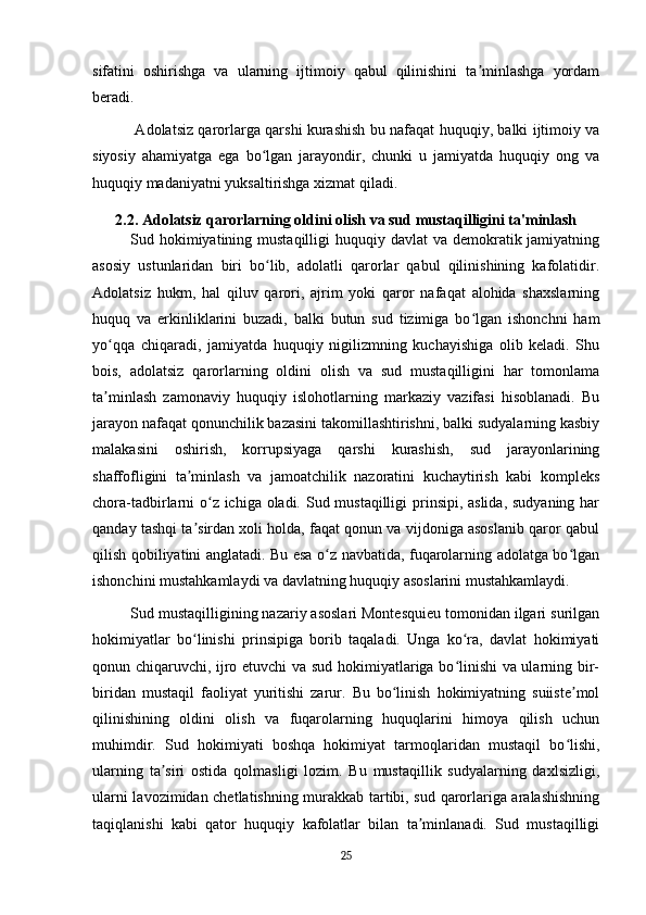 sifatini   oshirishga   va   ularning   ijtimoiy   qabul   qilinishini   ta minlashga   yordamʼ
beradi.
  Adolatsiz qarorlarga qarshi kurashish bu nafaqat huquqiy, balki ijtimoiy va
siyosiy   ahamiyatga   ega   bo lgan   jarayondir,   chunki   u   jamiyatda   huquqiy   ong   va	
ʻ
huquqiy madaniyatni yuksaltirishga xizmat qiladi.
2.2. Adolatsiz qarorlarning oldini olish va sud mustaqilligini ta'minlash
Sud hokimiyatining mustaqilligi  huquqiy davlat  va  demokratik jamiyatning
asosiy   ustunlaridan   biri   bo lib,   adolatli   qarorlar   qabul   qilinishining   kafolatidir.
ʻ
Adolatsiz   hukm,   hal   qiluv   qarori,   ajrim   yoki   qaror   nafaqat   alohida   shaxslarning
huquq   va   erkinliklarini   buzadi,   balki   butun   sud   tizimiga   bo lgan   ishonchni   ham	
ʻ
yo qqa   chiqaradi,   jamiyatda   huquqiy   nigilizmning   kuchayishiga   olib   keladi.   Shu	
ʻ
bois,   adolatsiz   qarorlarning   oldini   olish   va   sud   mustaqilligini   har   tomonlama
ta minlash   zamonaviy   huquqiy   islohotlarning   markaziy   vazifasi   hisoblanadi.   Bu
ʼ
jarayon nafaqat qonunchilik bazasini takomillashtirishni, balki sudyalarning kasbiy
malakasini   oshirish,   korrupsiyaga   qarshi   kurashish,   sud   jarayonlarining
shaffofligini   ta minlash   va   jamoatchilik   nazoratini   kuchaytirish   kabi   kompleks	
ʼ
chora-tadbirlarni  o z ichiga oladi. Sud mustaqilligi  prinsipi, aslida, sudyaning har	
ʻ
qanday tashqi ta sirdan xoli holda, faqat qonun va vijdoniga asoslanib qaror qabul	
ʼ
qilish qobiliyatini anglatadi. Bu esa o z navbatida, fuqarolarning adolatga bo lgan	
ʻ ʻ
ishonchini mustahkamlaydi va davlatning huquqiy asoslarini mustahkamlaydi.
Sud mustaqilligining nazariy asoslari Montesquieu tomonidan ilgari surilgan
hokimiyatlar   bo linishi   prinsipiga   borib   taqaladi.   Unga   ko ra,   davlat   hokimiyati	
ʻ ʻ
qonun chiqaruvchi, ijro etuvchi va sud hokimiyatlariga bo linishi va ularning bir-	
ʻ
biridan   mustaqil   faoliyat   yuritishi   zarur.   Bu   bo linish   hokimiyatning   suiiste mol	
ʻ ʼ
qilinishining   oldini   olish   va   fuqarolarning   huquqlarini   himoya   qilish   uchun
muhimdir.   Sud   hokimiyati   boshqa   hokimiyat   tarmoqlaridan   mustaqil   bo lishi,	
ʻ
ularning   ta siri   ostida   qolmasligi   lozim.   Bu   mustaqillik   sudyalarning   daxlsizligi,	
ʼ
ularni lavozimidan chetlatishning murakkab tartibi, sud qarorlariga aralashishning
taqiqlanishi   kabi   qator   huquqiy   kafolatlar   bilan   ta minlanadi.   Sud   mustaqilligi	
ʼ
25 