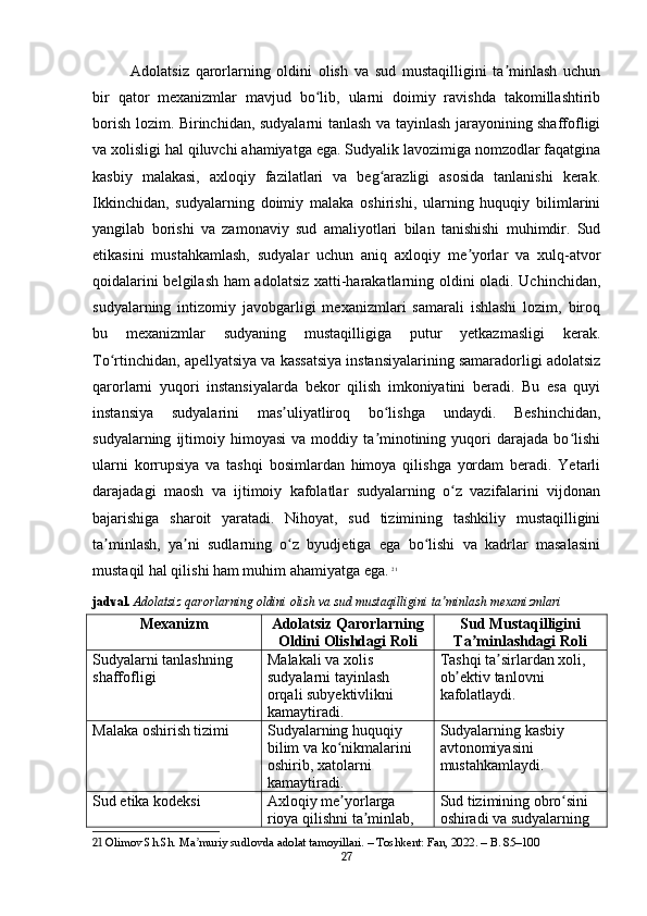 Adolatsiz   qarorlarning   oldini   olish   va   sud   mustaqilligini   ta minlash   uchunʼ
bir   qator   mexanizmlar   mavjud   bo lib,   ularni   doimiy   ravishda   takomillashtirib	
ʻ
borish lozim. Birinchidan, sudyalarni tanlash va tayinlash jarayonining shaffofligi
va xolisligi hal qiluvchi ahamiyatga ega. Sudyalik lavozimiga nomzodlar faqatgina
kasbiy   malakasi,   axloqiy   fazilatlari   va   beg arazligi   asosida   tanlanishi   kerak.	
ʻ
Ikkinchidan,   sudyalarning   doimiy   malaka   oshirishi,   ularning   huquqiy   bilimlarini
yangilab   borishi   va   zamonaviy   sud   amaliyotlari   bilan   tanishishi   muhimdir.   Sud
etikasini   mustahkamlash,   sudyalar   uchun   aniq   axloqiy   me yorlar   va   xulq-atvor	
ʼ
qoidalarini belgilash ham adolatsiz xatti-harakatlarning oldini oladi. Uchinchidan,
sudyalarning   intizomiy   javobgarligi   mexanizmlari   samarali   ishlashi   lozim,   biroq
bu   mexanizmlar   sudyaning   mustaqilligiga   putur   yetkazmasligi   kerak.
To rtinchidan, apellyatsiya va kassatsiya instansiyalarining samaradorligi adolatsiz	
ʻ
qarorlarni   yuqori   instansiyalarda   bekor   qilish   imkoniyatini   beradi.   Bu   esa   quyi
instansiya   sudyalarini   mas uliyatliroq   bo lishga   undaydi.   Beshinchidan,	
ʼ ʻ
sudyalarning   ijtimoiy   himoyasi   va   moddiy  ta minotining  yuqori   darajada   bo lishi	
ʼ ʻ
ularni   korrupsiya   va   tashqi   bosimlardan   himoya   qilishga   yordam   beradi.   Yetarli
darajadagi   maosh   va   ijtimoiy   kafolatlar   sudyalarning   o z   vazifalarini   vijdonan	
ʻ
bajarishiga   sharoit   yaratadi.   Nihoyat,   sud   tizimining   tashkiliy   mustaqilligini
ta minlash,   ya ni   sudlarning   o z   byudjetiga   ega   bo lishi   va   kadrlar   masalasini	
ʼ ʼ ʻ ʻ
mustaqil hal qilishi ham muhim ahamiyatga ega.   21
jadval.   Adolatsiz qarorlarning oldini olish va sud mustaqilligini ta minlash mexanizmlari	
ʼ
Mexanizm Adolatsiz Qarorlarning
Oldini Olishdagi Roli Sud Mustaqilligini
Ta minlashdagi Roli	
ʼ
Sudyalarni tanlashning 
shaffofligi Malakali va xolis 
sudyalarni tayinlash 
orqali subyektivlikni 
kamaytiradi. Tashqi ta sirlardan xoli, 	
ʼ
ob ektiv tanlovni 	
ʼ
kafolatlaydi.
Malaka oshirish tizimi Sudyalarning huquqiy 
bilim va ko nikmalarini 	
ʻ
oshirib, xatolarni 
kamaytiradi. Sudyalarning kasbiy 
avtonomiyasini 
mustahkamlaydi.
Sud etika kodeksi Axloqiy me yorlarga 
ʼ
rioya qilishni ta minlab, 	
ʼ Sud tizimining obro sini 	
ʻ
oshiradi va sudyalarning 
21  Olimov Sh.Sh. Ma muriy sudlovda adolat tamoyillari. – Toshkent: Fan, 2022. – B. 85–100	
ʼ
27 
