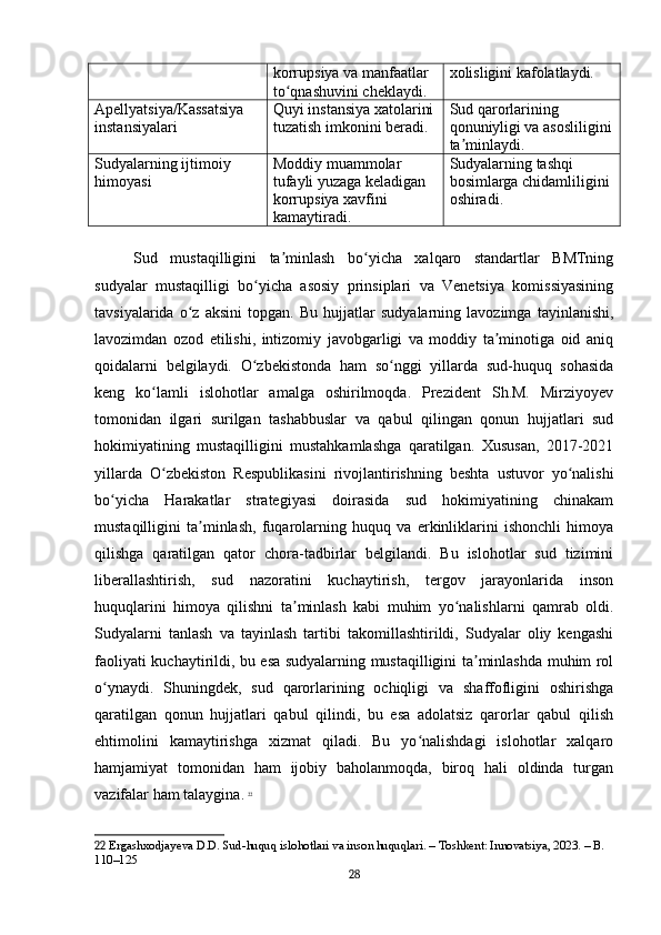 korrupsiya va manfaatlar 
to qnashuvini cheklaydi.ʻ xolisligini kafolatlaydi.
Apellyatsiya/Kassatsiya 
instansiyalari Quyi instansiya xatolarini
tuzatish imkonini beradi. Sud qarorlarining 
qonuniyligi va asosliligini
ta minlaydi.	
ʼ
Sudyalarning ijtimoiy 
himoyasi Moddiy muammolar 
tufayli yuzaga keladigan 
korrupsiya xavfini 
kamaytiradi. Sudyalarning tashqi 
bosimlarga chidamliligini 
oshiradi.
Sud   mustaqilligini   ta minlash   bo yicha   xalqaro   standartlar   BMTning	
ʼ ʻ
sudyalar   mustaqilligi   bo yicha   asosiy   prinsiplari   va   Venetsiya   komissiyasining	
ʻ
tavsiyalarida   o z   aksini   topgan.   Bu   hujjatlar   sudyalarning   lavozimga   tayinlanishi,	
ʻ
lavozimdan   ozod   etilishi,   intizomiy   javobgarligi   va   moddiy   ta minotiga   oid   aniq	
ʼ
qoidalarni   belgilaydi.   O zbekistonda   ham   so nggi   yillarda   sud-huquq   sohasida	
ʻ ʻ
keng   ko lamli   islohotlar   amalga   oshirilmoqda.   Prezident   Sh.M.   Mirziyoyev	
ʻ
tomonidan   ilgari   surilgan   tashabbuslar   va   qabul   qilingan   qonun   hujjatlari   sud
hokimiyatining   mustaqilligini   mustahkamlashga   qaratilgan.   Xususan,   2017-2021
yillarda   O zbekiston   Respublikasini   rivojlantirishning   beshta   ustuvor   yo nalishi
ʻ ʻ
bo yicha   Harakatlar   strategiyasi   doirasida   sud   hokimiyatining   chinakam	
ʻ
mustaqilligini   ta minlash,   fuqarolarning   huquq   va   erkinliklarini   ishonchli   himoya	
ʼ
qilishga   qaratilgan   qator   chora-tadbirlar   belgilandi.   Bu   islohotlar   sud   tizimini
liberallashtirish,   sud   nazoratini   kuchaytirish,   tergov   jarayonlarida   inson
huquqlarini   himoya   qilishni   ta minlash   kabi   muhim   yo nalishlarni   qamrab   oldi.	
ʼ ʻ
Sudyalarni   tanlash   va   tayinlash   tartibi   takomillashtirildi,   Sudyalar   oliy   kengashi
faoliyati kuchaytirildi, bu esa sudyalarning mustaqilligini ta minlashda muhim rol	
ʼ
o ynaydi.   Shuningdek,   sud   qarorlarining   ochiqligi   va   shaffofligini   oshirishga	
ʻ
qaratilgan   qonun   hujjatlari   qabul   qilindi,   bu   esa   adolatsiz   qarorlar   qabul   qilish
ehtimolini   kamaytirishga   xizmat   qiladi.   Bu   yo nalishdagi   islohotlar   xalqaro	
ʻ
hamjamiyat   tomonidan   ham   ijobiy   baholanmoqda,   biroq   hali   oldinda   turgan
vazifalar ham talaygina.   22
22  Ergashxodjayeva D.D. Sud-huquq islohotlari va inson huquqlari. – Toshkent: Innovatsiya, 2023. – B. 
110–125
28 