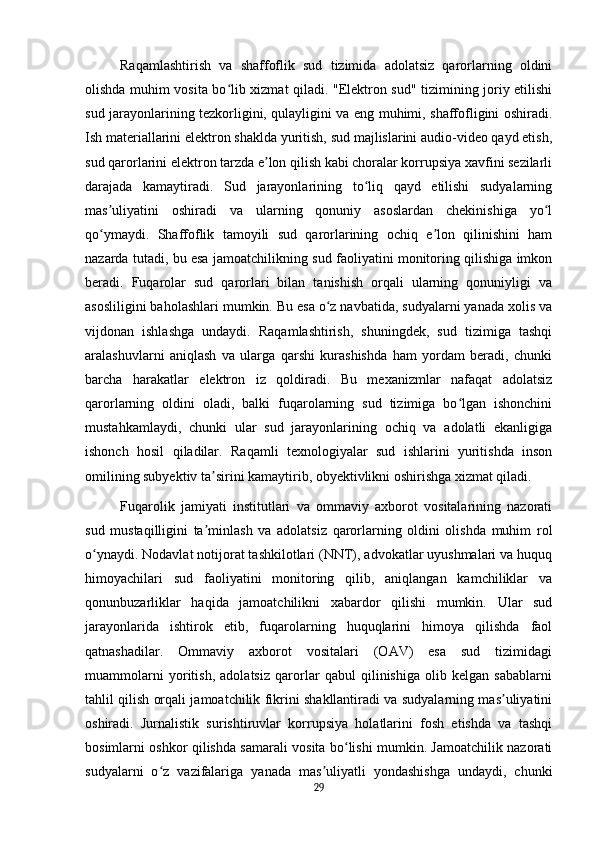 Raqamlashtirish   va   shaffoflik   sud   tizimida   adolatsiz   qarorlarning   oldini
olishda muhim vosita bo lib xizmat qiladi. "Elektron sud" tizimining joriy etilishiʻ
sud jarayonlarining tezkorligini, qulayligini va eng muhimi, shaffofligini oshiradi.
Ish materiallarini elektron shaklda yuritish, sud majlislarini audio-video qayd etish,
sud qarorlarini elektron tarzda e lon qilish kabi choralar korrupsiya xavfini sezilarli	
ʼ
darajada   kamaytiradi.   Sud   jarayonlarining   to liq   qayd   etilishi   sudyalarning	
ʻ
mas uliyatini   oshiradi   va   ularning   qonuniy   asoslardan   chekinishiga   yo l	
ʼ ʻ
qo ymaydi.   Shaffoflik   tamoyili   sud   qarorlarining   ochiq   e lon   qilinishini   ham
ʻ ʼ
nazarda tutadi, bu esa jamoatchilikning sud faoliyatini monitoring qilishiga imkon
beradi.   Fuqarolar   sud   qarorlari   bilan   tanishish   orqali   ularning   qonuniyligi   va
asosliligini baholashlari mumkin. Bu esa o z navbatida, sudyalarni yanada xolis va	
ʻ
vijdonan   ishlashga   undaydi.   Raqamlashtirish,   shuningdek,   sud   tizimiga   tashqi
aralashuvlarni   aniqlash   va   ularga   qarshi   kurashishda   ham   yordam   beradi,   chunki
barcha   harakatlar   elektron   iz   qoldiradi.   Bu   mexanizmlar   nafaqat   adolatsiz
qarorlarning   oldini   oladi,   balki   fuqarolarning   sud   tizimiga   bo lgan   ishonchini	
ʻ
mustahkamlaydi,   chunki   ular   sud   jarayonlarining   ochiq   va   adolatli   ekanligiga
ishonch   hosil   qiladilar.   Raqamli   texnologiyalar   sud   ishlarini   yuritishda   inson
omilining subyektiv ta sirini kamaytirib, obyektivlikni oshirishga xizmat qiladi.	
ʼ
Fuqarolik   jamiyati   institutlari   va   ommaviy   axborot   vositalarining   nazorati
sud   mustaqilligini   ta minlash   va   adolatsiz   qarorlarning   oldini   olishda   muhim   rol
ʼ
o ynaydi. Nodavlat notijorat tashkilotlari (NNT), advokatlar uyushmalari va huquq	
ʻ
himoyachilari   sud   faoliyatini   monitoring   qilib,   aniqlangan   kamchiliklar   va
qonunbuzarliklar   haqida   jamoatchilikni   xabardor   qilishi   mumkin.   Ular   sud
jarayonlarida   ishtirok   etib,   fuqarolarning   huquqlarini   himoya   qilishda   faol
qatnashadilar.   Ommaviy   axborot   vositalari   (OAV)   esa   sud   tizimidagi
muammolarni   yoritish,   adolatsiz   qarorlar   qabul   qilinishiga   olib   kelgan   sabablarni
tahlil qilish orqali jamoatchilik fikrini shakllantiradi va sudyalarning mas uliyatini	
ʼ
oshiradi.   Jurnalistik   surishtiruvlar   korrupsiya   holatlarini   fosh   etishda   va   tashqi
bosimlarni oshkor qilishda samarali vosita bo lishi mumkin. Jamoatchilik nazorati	
ʻ
sudyalarni   o z   vazifalariga   yanada   mas uliyatli   yondashishga   undaydi,   chunki	
ʻ ʼ
29 